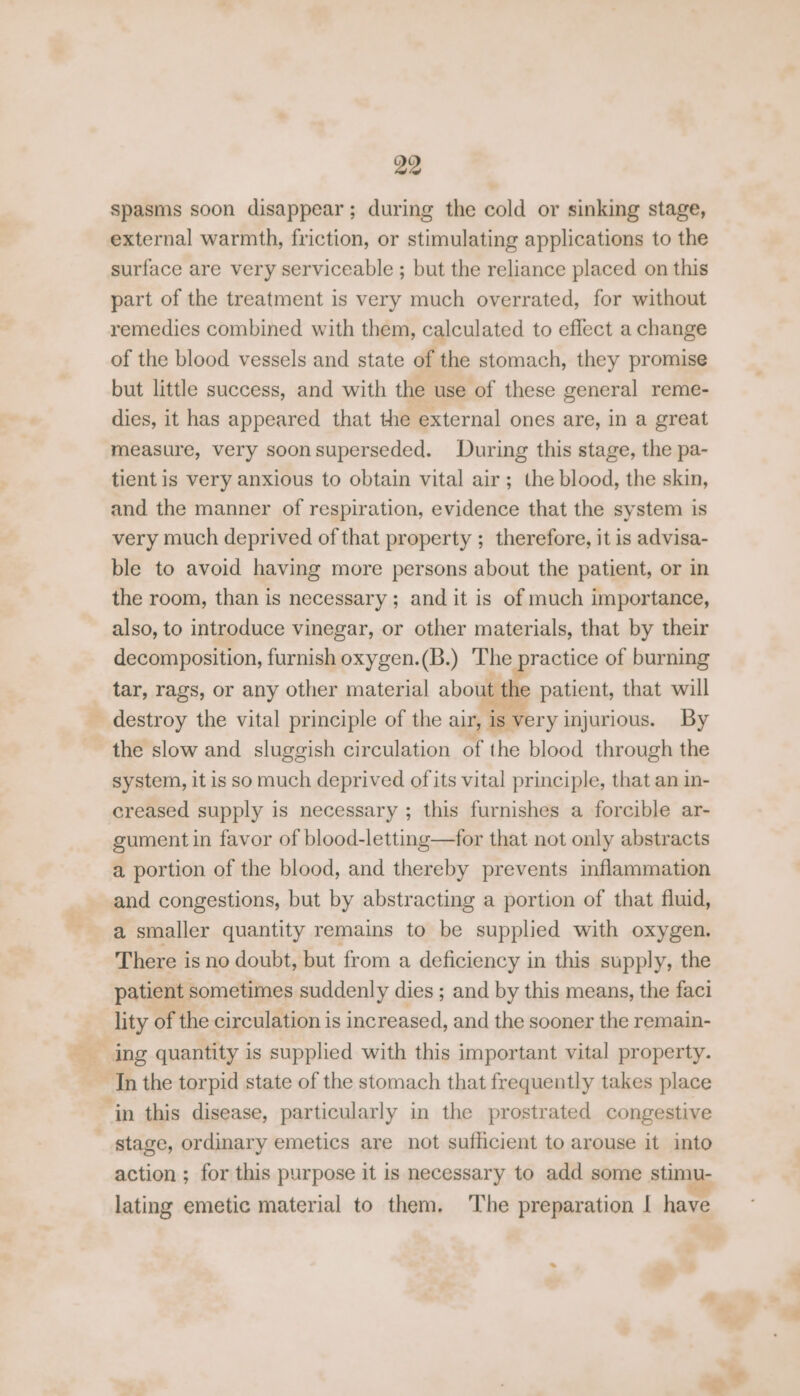 spasms soon disappear; during the cold or sinking stage, external warmth, friction, or stimulating applications to the surface are very serviceable ; but the reliance placed on this part of the treatment is very much overrated, for without remedies combined with them, calculated to eflect a change of the blood vessels and state of the stomach, they promise but little success, and with the use of these general reme- dies, it has appeared that the external ones are, in a great measure, very soonsuperseded. During this stage, the pa- tient is very anxious to obtain vital air; the blood, the skin, and the manner of respiration, evidence that the system is very much deprived of that property ; therefore, it is advisa- ble to avoid having more persons about the patient, or in the room, than is necessary ; and it is of much importance, also, to introduce vinegar, or other materials, that by their decomposition, furnish oxygen.(B.) The practice of burning tar, rags, or any other material about the patient, that will destroy the vital principle of the air, is very injurious. By the slow and sluggish circulation of the blood through the system, it is so much deprived of its vital principle, that an in- creased supply is necessary ; this furnishes a forcible ar- gument in favor of blood-letting—for that not only abstracts a portion of the blood, and thereby prevents inflammation and congestions, but by abstracting a portion of that fluid, a smaller quantity remains to be supplied with oxygen. There i is no doubt, but from a deficiency in this supply, the patient sometimes suddenly dies ; and by this means, the faci lity of the circulation is increased, and the sooner the remain- ing quantity is supplied with this important vital property. In the torpid state of the stomach that frequently takes place ‘in this disease, particularly in the prostrated congestive stage, ordinary emetics are not sufficient to arouse it into action ; for this purpose it is necessary to add some stimu- lating emetic material to them. ‘The preparation I have