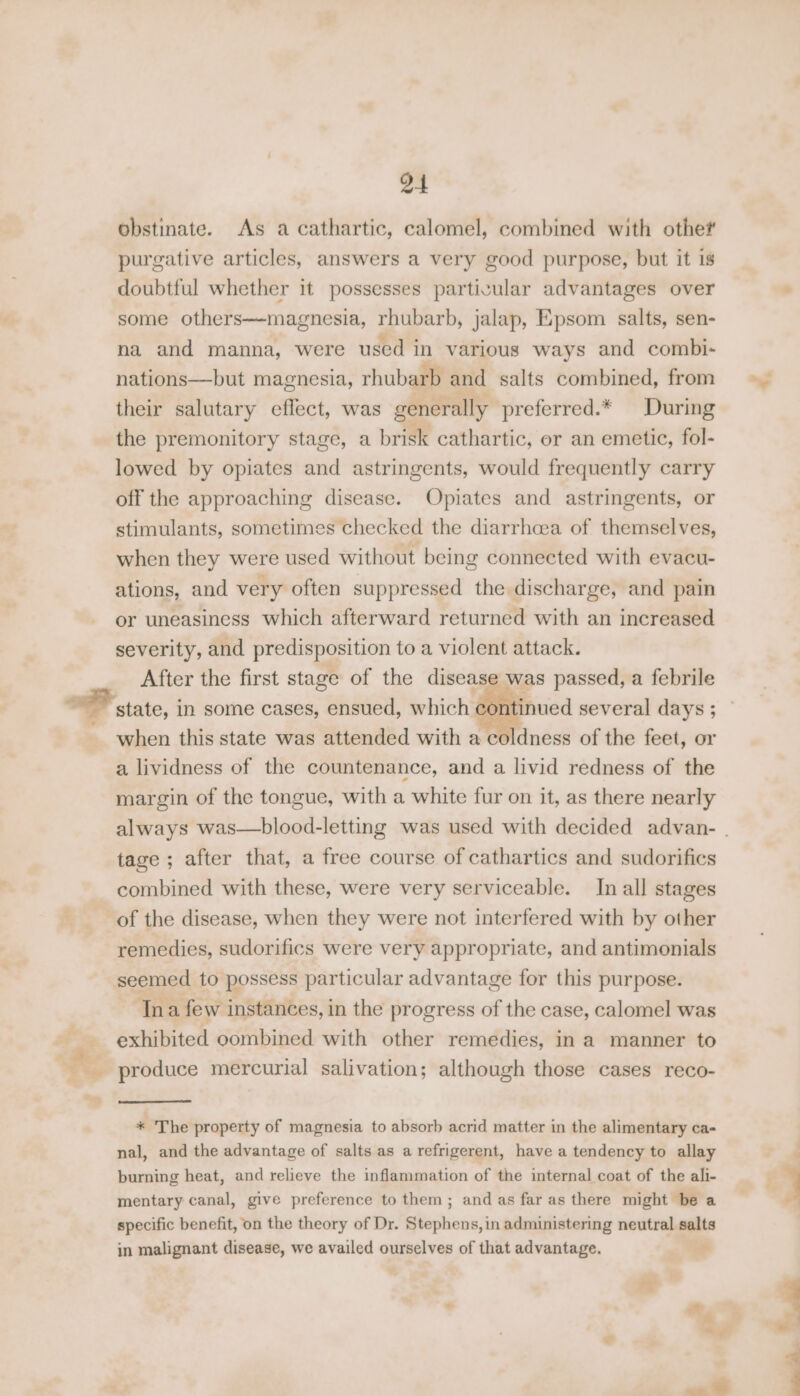 obstinate. As a cathartic, calomel, combined with othe? purgative articles, answers a very good purpose, but it is doubtful whether it possesses particular advantages over some others—magnesia, rhubarb, jalap, Epsom salts, sen- na and manna, were used in various ways and combi- nations—but magnesia, rhubarb and salts combined, from their salutary effect, was generally preferred.* During the premonitory stage, a brisk cathartic, er an emetic, fol- lowed by opiates and astringents, would frequently carry off the approaching disease. Opiates and astringents, or stimulants, sometimes checked the diarrhcea of themselves, when they were used without being connected with evacu- ations, and very often suppressed the discharge, and pain or uneasiness which afterward returned with an increased severity, and predisposition to a violent attack. After the first stage of the disease ere state, in some cases, ensued, which cor a lividness of the countenance, and a livid redness of the margin of the tongue, with a white fur on it, as there nearly tage ; after that, a free course of cathartics and sudorifics combined with these, were very serviceable. In all stages of the disease, when they were not interfered with by other remedies, sudorifics were very appropriate, and antimonials seemed to possess particular advantage for this purpose. Ina few instances, in the progress of the case, calomel was exhibited combined with other remedies, ina manner to ° ae) * The property of magnesia to absorb acrid matter in the alimentary ca- nal, and the advantage of salts as a refrigerent, have a tendency to allay burning heat, and relieve the inflammation of the internal coat of the ali- mentary canal, give preference to them; and as far as there might be a specific benefit, on the theory of Dr. Stephens, in administering neutral salts in malignant disease, we availed ourselves of that advantage. ’ &amp;,