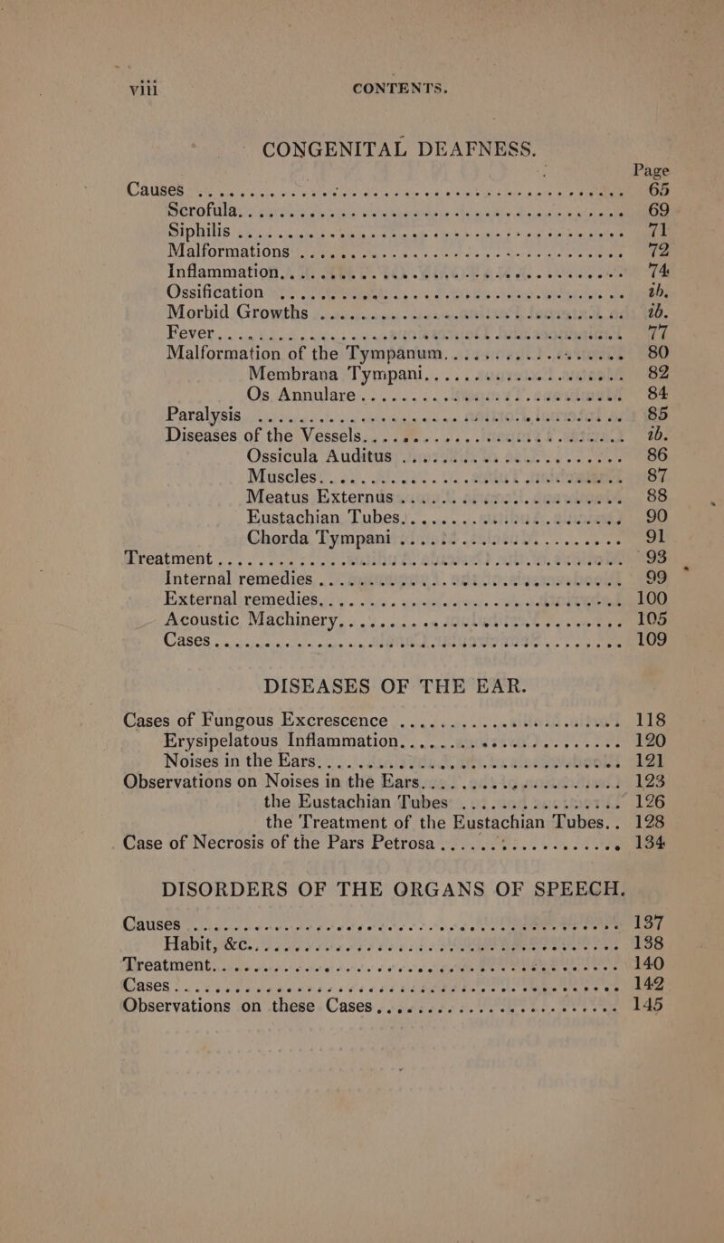 CONGENITAL DEAFNESS. Page CAE eo ia ee En att rics NG ir a 65 AUS EU CELE Daa ep Rate Se SRE AUER MMOL ie AREA p jar 69 BIphiisiks! cu eke Mee cd nets pot em 71 VEAIPOLIN ALORS Lda, hee cea Coes bias of Svcaie ices iene 12 Inflammation Wi eee Rk VORA GE 74 Ossifidation We. eee, oS Sea ia ee oe ah. Morhid, Growths occ. cu shiek a ale domentadh, a 1b Bever, oun fla dnakts &lt;4 waROleQRiOnk flan sa0e Es 77 Malformation of the Tympanum,........... a tices 80 Membrava “Tympani... . scion ameghe 82 Os Annulare:,: oo... . abe tT ceedlwow 84 Paralysis.) ciel asa) obs die Obonicdiy wo ae SERIO ae 85 Diseases of the Vessels... We. «woe leteeea t cntura ab. Ossicula Audits; tw vsti, iG 86. ce es 86 Muscles¢ oy ick oi el? cele 87 Meatus -Externiesame tt areal. dear 88 Eustachian, Tubes,!. .......aeiuh, giintew 90 Chorda. Tympanmtiidiiit slot. a es 91 Breatment . 2... se6 oo. ab A, alae} at, eealone Ss Internal remedies, . gunna). adit tocalgerame boot 99 Externaloremedies.i% . ou4 « cereale tw. «o oe 100 Acoustic Machinery, « .'5...... om AIWLEATR,S wate a nae 105 CASES 5 Su scccie clo nm ae ain SRM TREE ws re ee 109 DISEASES OF THE EAR. Cases of Fungous Excrescence ...........0 00sec cues 118 Erysipelatous Inflammation. ...... ausesei)....0-0 120 Noises in the Ears. . :.\; daca vee doa. alseeeboola 121 Observations on Noises in the Ears......... woes 123 the Eustachian Tubes .............%.. 126 the Treatment of the Eustachian Tubes.. 128 Case of Necrosis of the Pars Petrosa...... met ey ae . 134 QAUSEG icc cc wh acancta ge oh eek of hich’ oct eee dg ntaet aaa nen rere 137 Habit yo eee ee ord be cd ERG ae 138 DISCAL ET Coc. ecclech ecco ete! oicdal'e vos ole ane mere ae Pe UL ORNS 140 ases oS Pea aweaes s scl cs Ree ees .. 142 Observations .on .these. Cases oc sescc05. el ote ewe eo 145