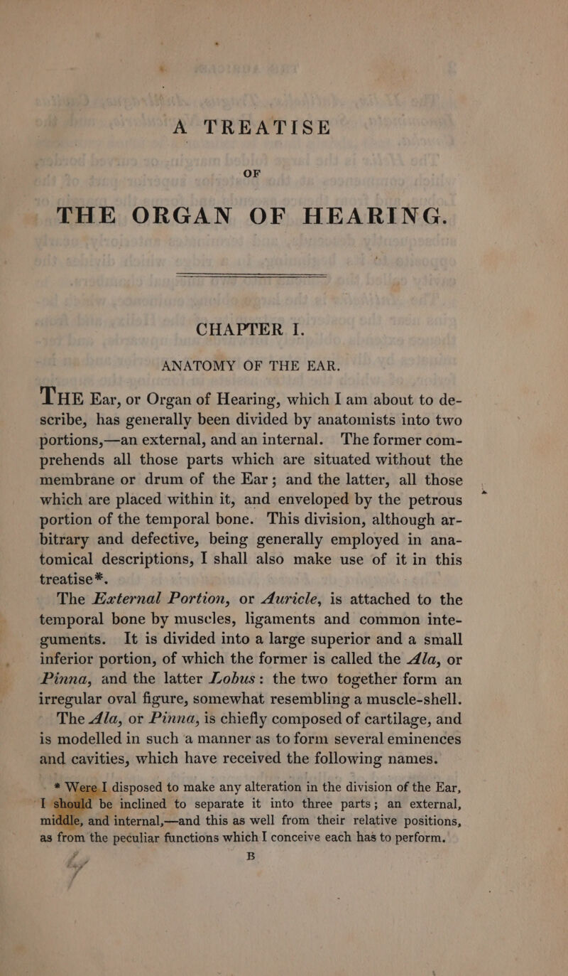 A TREATISE OF THE ORGAN OF HEARING. CHAPTER I. ANATOMY OF THE EAR. THE Ear, or Organ of Hearing, which I am about to de- scribe, has generally been divided by anatomists into two portions,—an external, and an internal. The former com- prehends all those parts which are situated without the membrane or drum of the Ear; and the latter, all those which are placed within it, and enveloped by the petrous portion of the temporal bone. This division, although ar- bitrary and defective, being generally employed in ana- tomical descriptions, I shall also make use of it in this treatise*. The External Portion, or Auricle, is attached to the temporal bone by muscles, ligaments and common inte- guments. It is divided into a large superior and a small inferior portion, of which the former is called the Ja, or Pinna, and the latter Lobus: the two together form an irregular oval figure, somewhat resembling a muscle-shell. The Ala, or Pinna, is chiefly composed of cartilage, and is modelled in such a manner as to form several eminences and cavities, which have received the following names. [ere I disposed to make any alteration in the division of the Ear, hould be inclined to separate it into three parts; an external, middle, and internal,—and this as well from their relative positions, as from the peculiar functions which I conceive each has to perform. a B ” Posey