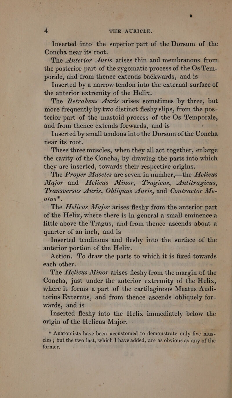 Inserted into the superior part of the Dorsum of the Concha near its root. The Anterior Auris arises thin and membranous from the posterior part of the zygomatic process of the Os Tem- porale, and from thence extends backwards, and is Inserted by a narrow tendon into the external surface of the anterior extremity of the Helix. The Retrahens Auris arises sometimes by three, but more frequently by two distinct fleshy slips, from the pos- terior part of the mastoid process of the Os Temporale, and from thence extends forwards, and is Inserted by small tendons into the Dorsum of the Concha near its root. These three muscles, when they all act together, enlarge the cavity of the Concha, by drawing the parts into which they are inserted, towards their respective origins. The Proper Muscles are seven in number,—the Helicus Major and Helicus Minor, Tragicus, Antitragicus, Transversus Auris, Obliquus Auris, and Contractor Me- atus*. The Helicus Mayor arises fleshy from the anterior part of the Helix, where there is in general a small eminence a little above the Tragus, and from thence ascends about a quarter of an inch, and is Inserted tendinous and fleshy into the surface of the anterior portion of the Helix. Action. ‘To draw the parts to which it is fixed towards each other. | The Helicus Minor arises fleshy from the margin of the Concha, just under the anterior extremity of the Helix, where it forms a part of the cartilaginous Meatus Audi- ° torius Externus, and from thence ascends obliquely for- wards, and is Inserted fleshy into the Helix immediately below the origin of the Helicus Major. * Anatomists have been accustomed to demonstrate only five mus- cles ; but the two last, which I have added, are as obvious as any of the former,