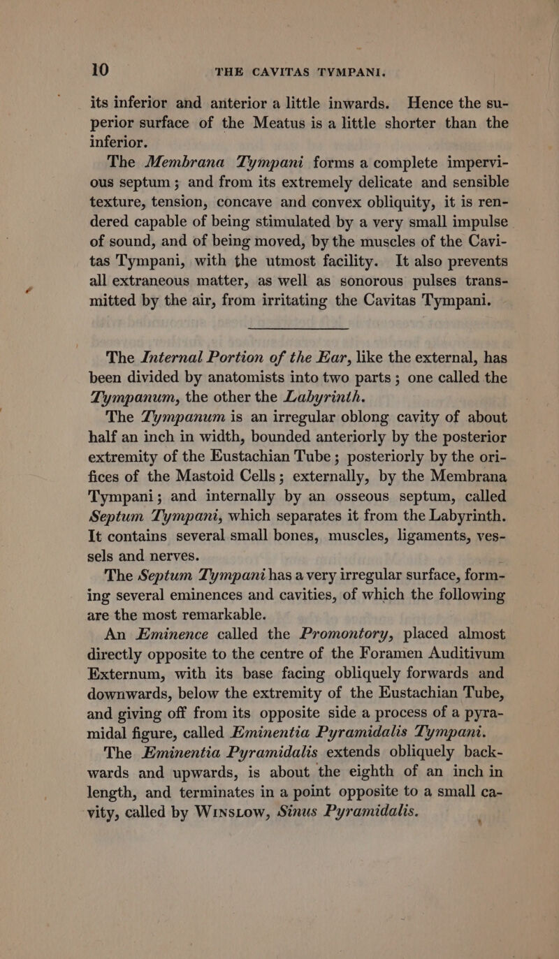 its inferior and anterior a little inwards. Hence the su- perior surface of the Meatus is a little shorter than the inferior. The Membrana Tympani forms a complete impervi- ous septum ; and from its extremely delicate and sensible texture, tension, concave and convex obliquity, it is ren- dered capable of being stimulated by a very small impulse of sound, and of being moved, by the muscles of the Cavi- tas Tympani, with the utmost facility. It also prevents all extraneous matter, as well as sonorous pulses trans- mitted by the air, from irritating the Cavitas Tympani. The Internal Portion of the Ear, like the external, has been divided by anatomists into two parts; one called the Tympanum, the other the Labyrinth. The Zympanum is an irregular oblong cavity of about half an inch in width, bounded anteriorly by the posterior extremity of the Eustachian Tube ; posteriorly by the ori- fices of the Mastoid Cells; externally, by the Membrana Tympani; and internally by an osseous septum, called Septum Tympani, which separates it from the Labyrinth. It contains several small bones, muscles, ligaments, ves- sels and nerves. , The Septum Tympani has avery irregular surface, form- ing several eminences and cavities, of which the following are the most remarkable. An Eminence called the Promontory, placed almost directly opposite to the centre of the Foramen Auditivum Externum, with its base facing obliquely forwards and downwards, below the extremity of the Eustachian Tube, and giving off from its opposite side a process of a pyra- midal figure, called Eminentia Pyramidalis Tympani. The Eminentia Pyramidalis extends obliquely back- wards and upwards, is about the eighth of an inch in length, and terminates in a point opposite to a small ca- vity, called by WinsLow, Sinus Pyramidalis. %