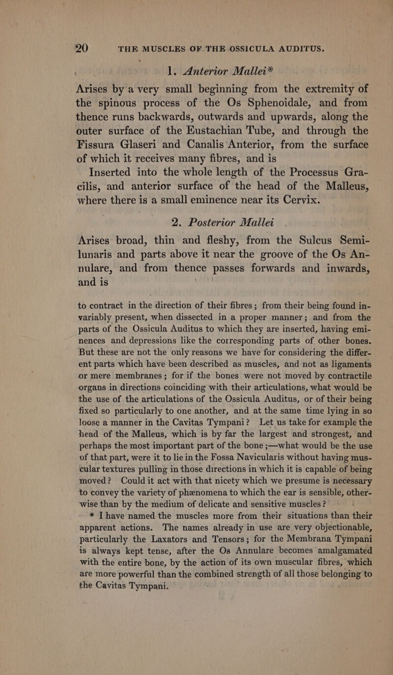 ¥ 1. Anterior Mallei* Arises by a very small beginning from the extremity of the spinous process of the Os Sphenoidale, and from thence runs backwards, outwards and upwards, along the outer surface of the Eustachian Tube, and through the Fissura Glaseri and Canalis Anterior, from the surface of which it receives many fibres, and is Inserted into the whole length of the Processus Gra- cilis, and anterior surface of the head of the Malleus, where there is a small eminence near its Cervix. 2. Posterior Mallet Arises broad, thin and fleshy, from the Sulcus Semi- lunaris and parts above it near the groove of the Os An- nulare, and from Bis “passes forwards and inwards, and is to contract in the direction of their fibres; from their being found in- variably present, when dissected in a proper manner; and from the parts of the Ossicula Auditus to which they are inserted, having emi- nences and depressions like the corresponding parts of other bones. But these are not the only reasons we have for considering the differ- ent parts which have been described as muscles, and not as ligaments or mere membranes ; for if the bones were not moved by contractile organs in directions coinciding with their articulations, what would be the use of the articulations of the Ossicula Auditus, or of their being fixed so particularly to one another, and at the same time lying in so loose a manner in the Cavitas Tympani? Let us take for example the head of the Malleus, which is by far the largest and strongest, and perhaps the most important part of the bone ;—what would be the use of that part, were it to lie in the Fossa Navicularis without having mus- cular textures pulling in those directions in which it is capable of being moved? Could it act with that nicety which we presume is necessary to convey the variety of phenomena to which the ear is sensible, other- wise than by the medium of delicate and sensitive muscles? * Ihave named the muscles more from their situations than their apparent actions. The names already in use are. very objectionable, particularly the Laxators and Tensors; for the Membrana Tympani is always kept tense, after the Os Annulare becomes amalgamated with the entire bone, by the action of its own muscular fibres, which are more powerful than the combined strength of all those Weis to the Cavitas Tympani.