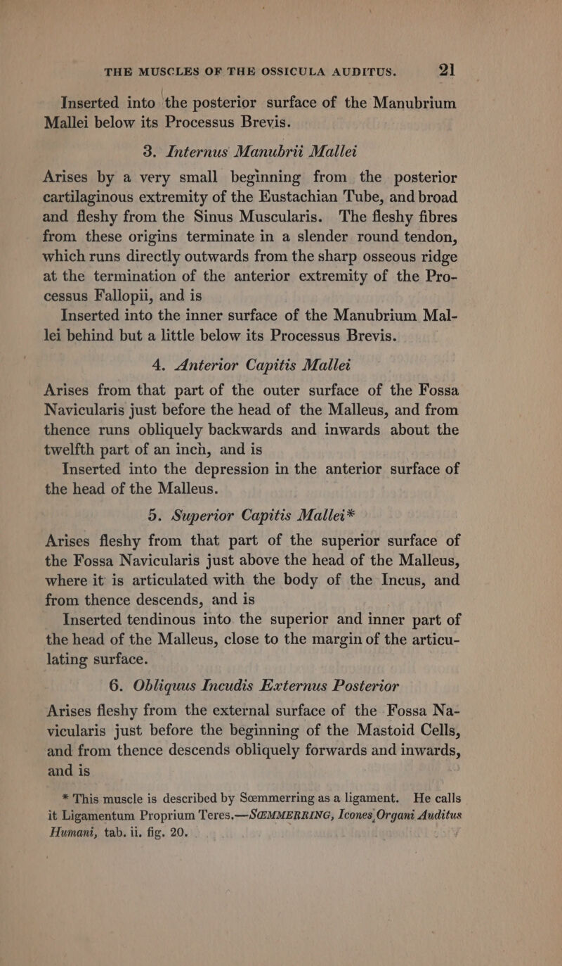 Inserted into the posterior surface of the Manubrium Mallei below its Processus Brevis. 3. Internus Manubrii Mallet Arises by a very small beginning from the posterior cartilaginous extremity of the Eustachian Tube, and broad and fleshy from the Sinus Muscularis. The fleshy fibres from these origins terminate in a slender round tendon, which runs directly outwards from the sharp osseous ridge at the termination of the anterior extremity of the Pro- cessus Fallopii, and is Inserted into the inner surface of the Manubrium Mal- lei behind but a little below its Processus Brevis. 4. Anterior Capitis Mallet Arises from that part of the outer surface of the Fossa Navicularis just before the head of the Malleus, and from thence runs obliquely backwards and inwards about the twelfth part of an inch, and is Inserted into the depression in the anterior surface of the head of the Malleus. 5. Superior Capitis Mallei* Arises fleshy from that part of the superior surface of the Fossa Navicularis just above the head of the Malleus, where it is articulated with the body of the Incus, and from thence descends, and is Inserted tendinous into the superior and inner part of the head of the Malleus, close to the margin of the articu- lating surface. 6. Obliquus Incudis Externus Posterior Arises fleshy from the external surface of the Fossa Na- vicularis just before the beginning of the Mastoid Cells, and from thence descends obliquely forwards and inwards, and is * This muscle is described by Scemmerring as a ligament. He calls it Ligamentum Proprium Teres.—S@MMERRING, Icones, Organi Auditus Humani, tab. ii. fig. 20.