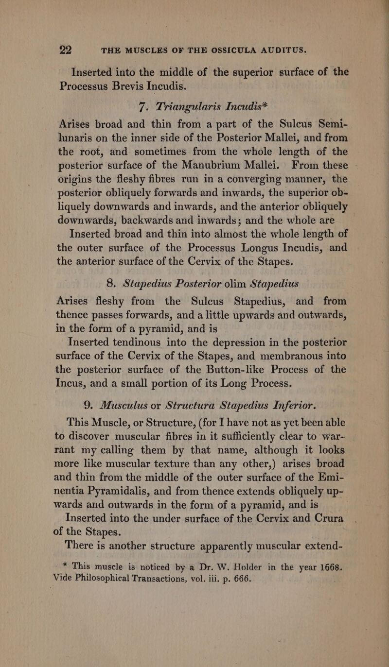 Inserted into the middle of the superior surface of the Processus Brevis Incudis. 7. Triangularis Incudis* Arises broad and thin from a part of the Sulcus Semi- lunaris on the inner side of the Posterior Mallei, and from the root, and sometimes from the whole length of the posterior surface of the Manubrium Mallei. From these origins the fleshy fibres run in a converging manner, the posterior obliquely forwards and inwards, the superior ob- liquely downwards and inwards, and the anterior obliquely downwards, backwards and inwards; and the whole are Inserted broad and thin into almost the whole length of the outer surface of the Processus Longus Incudis, and the anterior surface of the Cervix of the Stapes. 8. Stapedius Posterior olim Stapedius Arises fleshy from the Sulcus Stapedius, and from thence passes forwards, and a little upwards and entre” in the form of a pyramid, and is Inserted tendinous into the depression in the posterior surface of the Cervix of the Stapes, and membranous into the posterior surface of the Button-like Process of the Incus, and a small portion of its Long Process. 9. Musculus or Structura Stapedius Inferior. This Muscle, or Structure, (for I have not as yet been able to discover muscular fibres in it sufficiently clear to war- rant my calling them by that name, although it looks more like muscular texture than any other,) arises broad and thin from the middle of the outer surface of the Emi- nentia Pyramidalis, and from thence extends obliquely up- wards and outwards in the form of a pyramid, and is Inserted into the under surface of the Cervix and Crura of the Stapes. There is another structure apparently muscular extend- _* This muscle is noticed by a Dr. W. Holder in the year 1668. Vide Philosophical Transactions, vol. iii. p. 666.