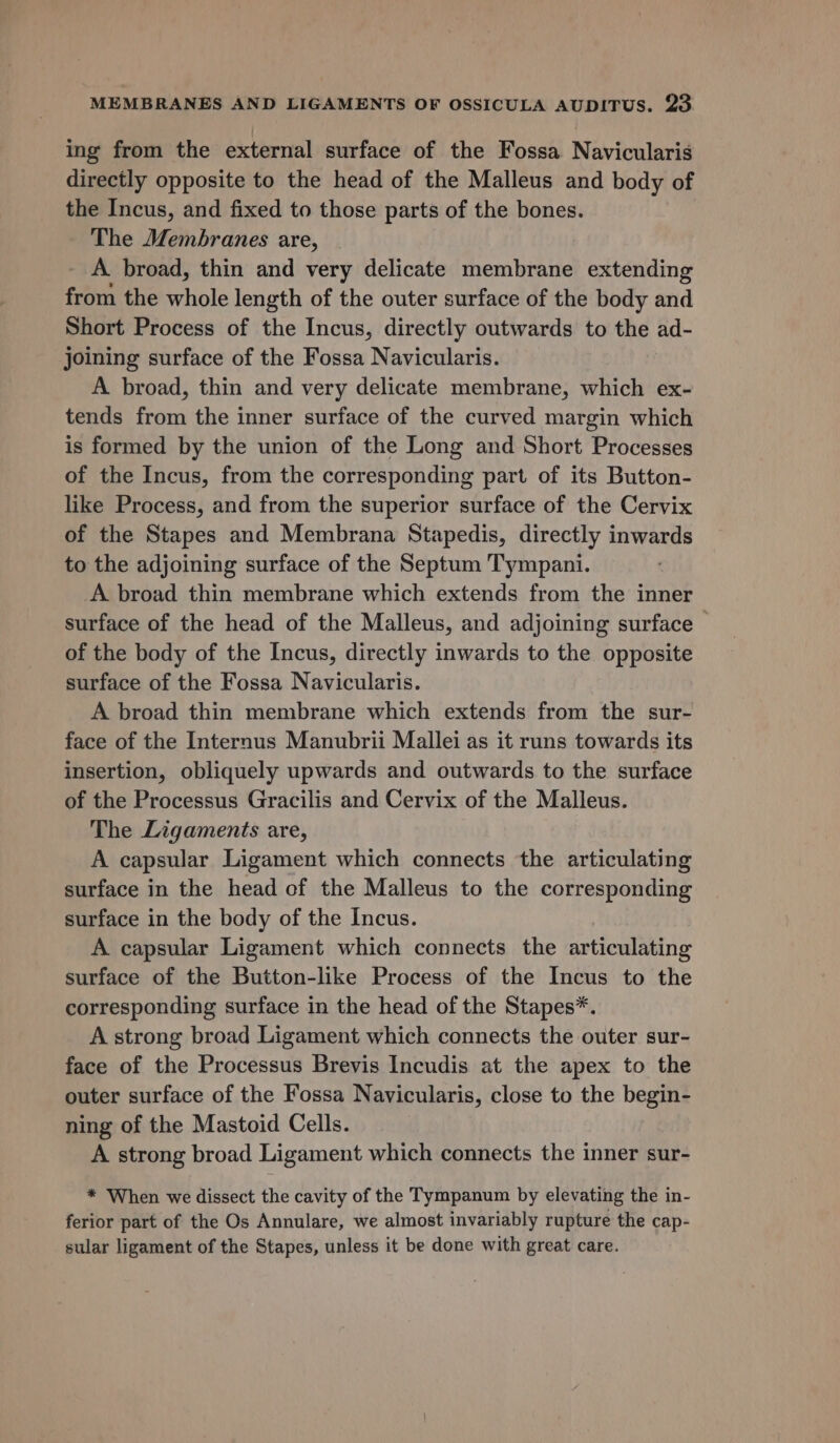 ing from the external surface of the Fossa Navicularis directly opposite to the head of the Malleus and body of the Incus, and fixed to those parts of the bones. The Membranes are, _ A broad, thin and very delicate membrane extending from the whole length of the outer surface of the body and Short Process of the Incus, directly outwards to the ad- joining surface of the Fossa Navicularis. A broad, thin and very delicate membrane, which ex- tends from the inner surface of the curved margin which is formed by the union of the Long and Short Processes of the Incus, from the corresponding part of its Button- like Process, and from the superior surface of the Cervix of the Stapes and Membrana Stapedis, directly inwards to the adjoining surface of the Septum Tympani. A broad thin membrane which extends from the inner surface of the head of the Malleus, and adjoining surface ~ of the body of the Incus, directly inwards to the opposite surface of the Fossa Navicularis. A broad thin membrane which extends from the sur- face of the Internus Manubrii Mallei as it runs towards its insertion, obliquely upwards and outwards to the surface of the Processus Gracilis and Cervix of the Malleus. The Ligaments are, A capsular Ligament which connects the articulating surface in the head of the Malleus to the corresponding surface in the body of the Incus. A capsular Ligament which connects the articulating surface of the Button-like Process of the Incus to the corresponding surface in the head of the Stapes*. A strong broad Ligament which connects the outer sur- face of the Processus Brevis Incudis at the apex to the outer surface of the Fossa Navicularis, close to the begin- ning of the Mastoid Cells. A strong broad Ligament which connects the inner sur- * When we dissect the cavity of the Tympanum by elevating the in- ferior part of the Os Annulare, we almost invariably rupture the cap- sular ligament of the Stapes, unless it be done with great care.