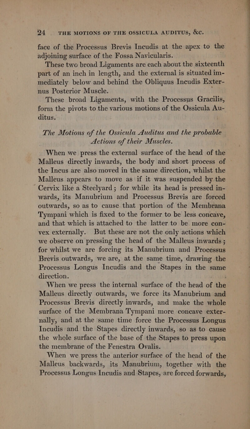 face of the Processus Brevis Incudis at the apex to the adjoining surface of the Fossa Navicularis. These two broad Ligaments are each about the sixteenth part of an inch in length, and the external is situated im- mediately below and behind the Obliquus Incudis Exter-. nus Posterior Muscle. These broad Ligaments, with the Processus Gracilis, form the pivots to the various motions of the Ossicula Au- ditus. The Motions of the Ossicula Auditus and the probable Actions of their Muscles. When we press the external surface of the head of the Malleus directly inwards, the body and short process of ~ the Incus are also moved in the same direction, whilst the Malleus appears to move as if it was suspended by the Cervix like a Steelyard; for while its head is pressed in- wards, its Manubrium and Processus Brevis are forced outwards, so as to cause that portion of the Membrana Tympani which is fixed to the former to be less concave, and that which is attached to the latter to be more con- vex externally. But these are not the only actions which we observe on pressing the head of the Malleus inwards ; for whilst we are forcing its Manubrium and Processus Brevis outwards, we are, at the same time, drawing the Processus Longus Incudis and the Stapes in the same direction. When we press the internal surface of the head a: the Malleus directly outwards, we force its Manubrium and Processus Brevis directly inwards, and make the whole surface of the Membrana Tympani more concave exter- nally, and at the same time force the Processus Longus Incudis and the Stapes directly inwards, so as to cause the whole surface of the base of the Stapes to press upon the membrane of the Fenestra Ovalis. When we press the anterior surface of the head of the Malleus backwards, its Manubrium, together with the Processus Longus Incudis and Stapes, are forced forwards,