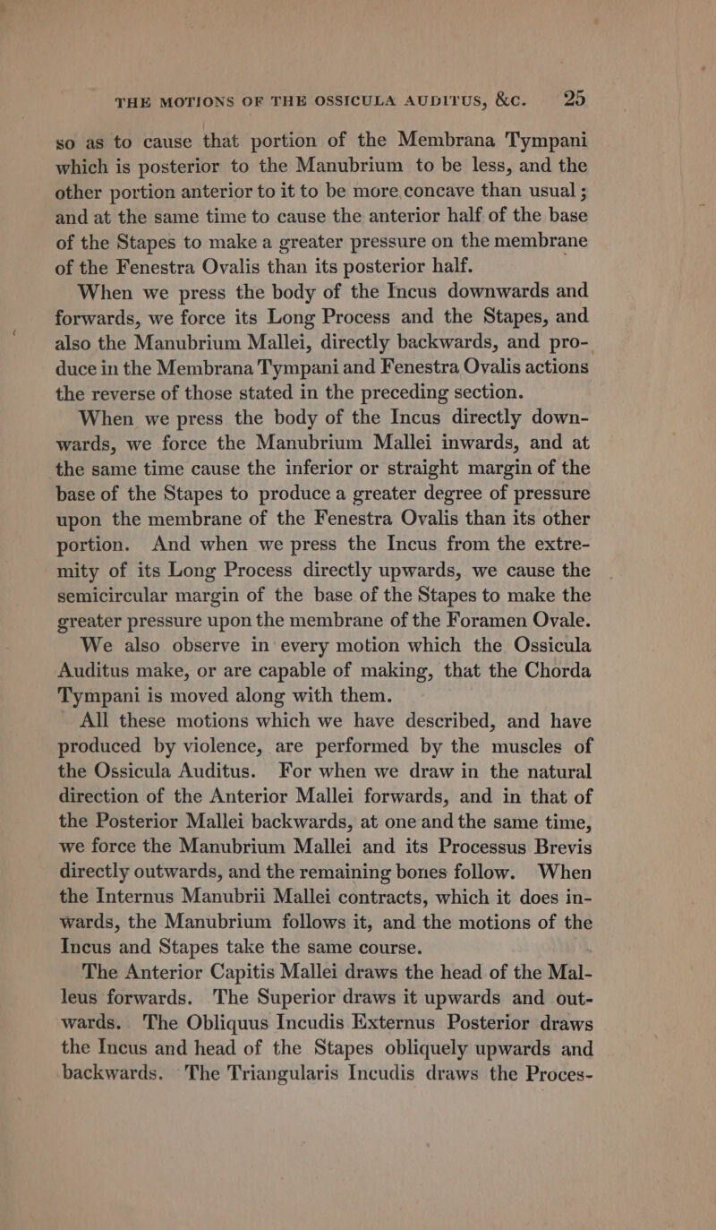 so as to cause that portion of the Membrana Tympani which is posterior to the Manubrium to be less, and the other portion anterior to it to be more concave than usual ; and at the same time to cause the anterior half of the base of the Stapes to make a greater pressure on the membrane of the Fenestra Ovalis than its posterior half. When we press the body of the Incus downwards and forwards, we force its Long Process and the Stapes, and also the Manubrium Mallei, directly backwards, and pro-. duce in the Membrana Tympani and Fenestra Ovalis actions the reverse of those stated in the preceding section. When we press the body of the Incus directly down- wards, we force the Manubrium Mallei inwards, and at the same time cause the inferior or straight margin of the base of the Stapes to produce a greater degree of pressure upon the membrane of the Fenestra Ovalis than its other portion. And when we press the Incus from the extre- mity of its Long Process directly upwards, we cause the semicircular margin of the base of the Stapes to make the greater pressure upon the membrane of the Foramen Ovale. We also observe in every motion which the Ossicula Auditus make, or are capable of making, that the Chorda Tympani is moved along with them. All these motions which we have described, and have produced by violence, are performed by the muscles of the Ossicula Auditus. For when we draw in the natural direction of the Anterior Mallei forwards, and in that of the Posterior Mallei backwards, at one and the same time, we force the Manubrium Mallei and its Processus Brevis directly outwards, and the remaining bones follow. When the Internus Manubrii Mallei contracts, which it does in- wards, the Manubrium follows it, and the motions of the Incus and Stapes take the same course. The Anterior Capitis Mallei draws the head of the Mal- leus forwards. The Superior draws it upwards and out- wards. The Obliquus Incudis Externus Posterior draws the Incus and head of the Stapes obliquely upwards and backwards. The Triangularis Incudis draws the Proces-