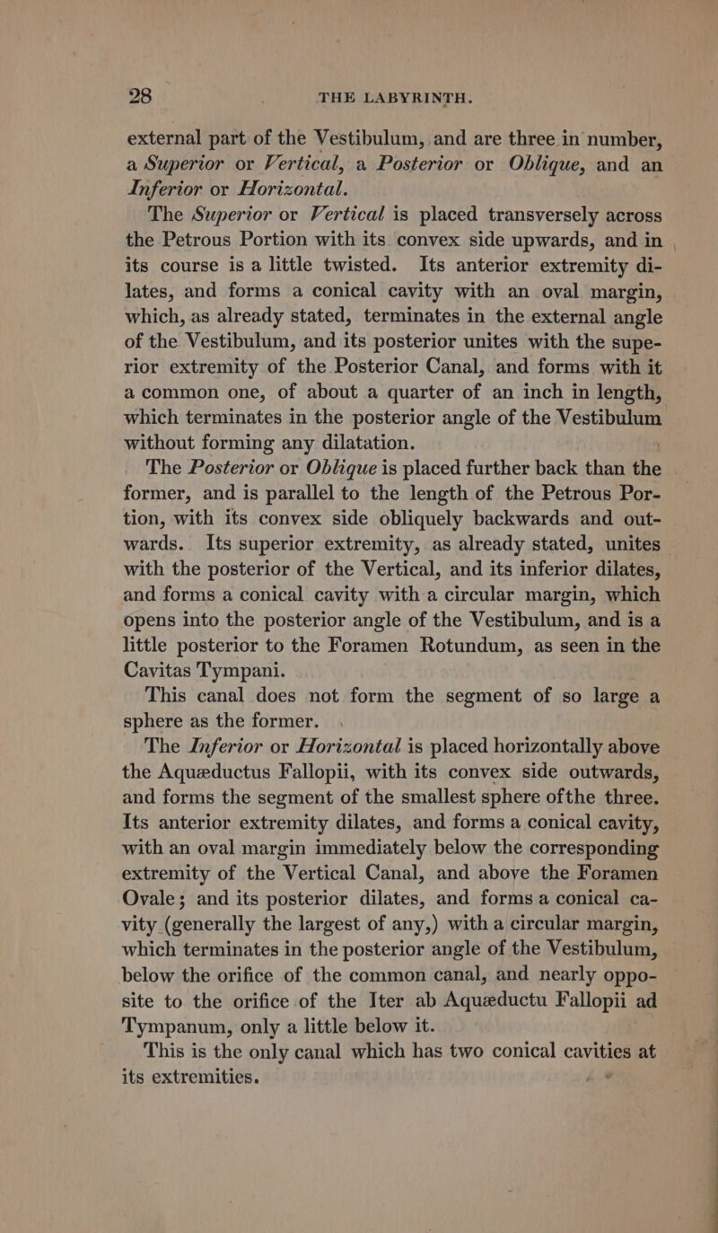 external part of the Vestibulum, and are three in number, a Superior or Vertical, a Posterior or Oblique, and an Inferior or Horizontal. The Superior or Vertical is placed transversely across the Petrous Portion with its convex side upwards, and in its course is a little twisted. Its anterior extremity di- lates, and forms a conical cavity with an oval margin, which, as already stated, terminates in the external angle of the Vestibulum, and its posterior unites with the supe- rior extremity of the Posterior Canal, and forms with it a common one, of about a quarter of an inch in length, which terminates in the posterior angle of the Vestibulum without forming any dilatation. former, and is parallel to the length of the Petrous Por- tion, with its convex side obliquely backwards and out- wards. Its superior extremity, as already stated, unites with the posterior of the Vertical, and its inferior dilates, and forms a conical cavity with a circular margin, which opens into the posterior angle of the Vestibulum, and is a little posterior to the Foramen Rotundum, as seen in the Cavitas Tympani. This canal does not form the segment of so large a sphere as the former. The Inferior or Horizontal is placed horizontally above the Aqueductus Fallopii, with its convex side outwards, and forms the segment of the smallest sphere ofthe three. Its anterior extremity dilates, and forms a conical cavity, with an oval margin immediately below the corresponding extremity of the Vertical Canal, and above the Foramen Ovale; and its posterior dilates, and forms a conical ca- vity (generally the largest of any,) with a circular margin, which terminates in the posterior angle of the Vestibulum, below the orifice of the common canal, and nearly oppo- site to the orifice of the Iter ab Aqueductu Fallopii ad Tympanum, only a little below it. This is the only canal which has two conical cavities at its extremities. h-®