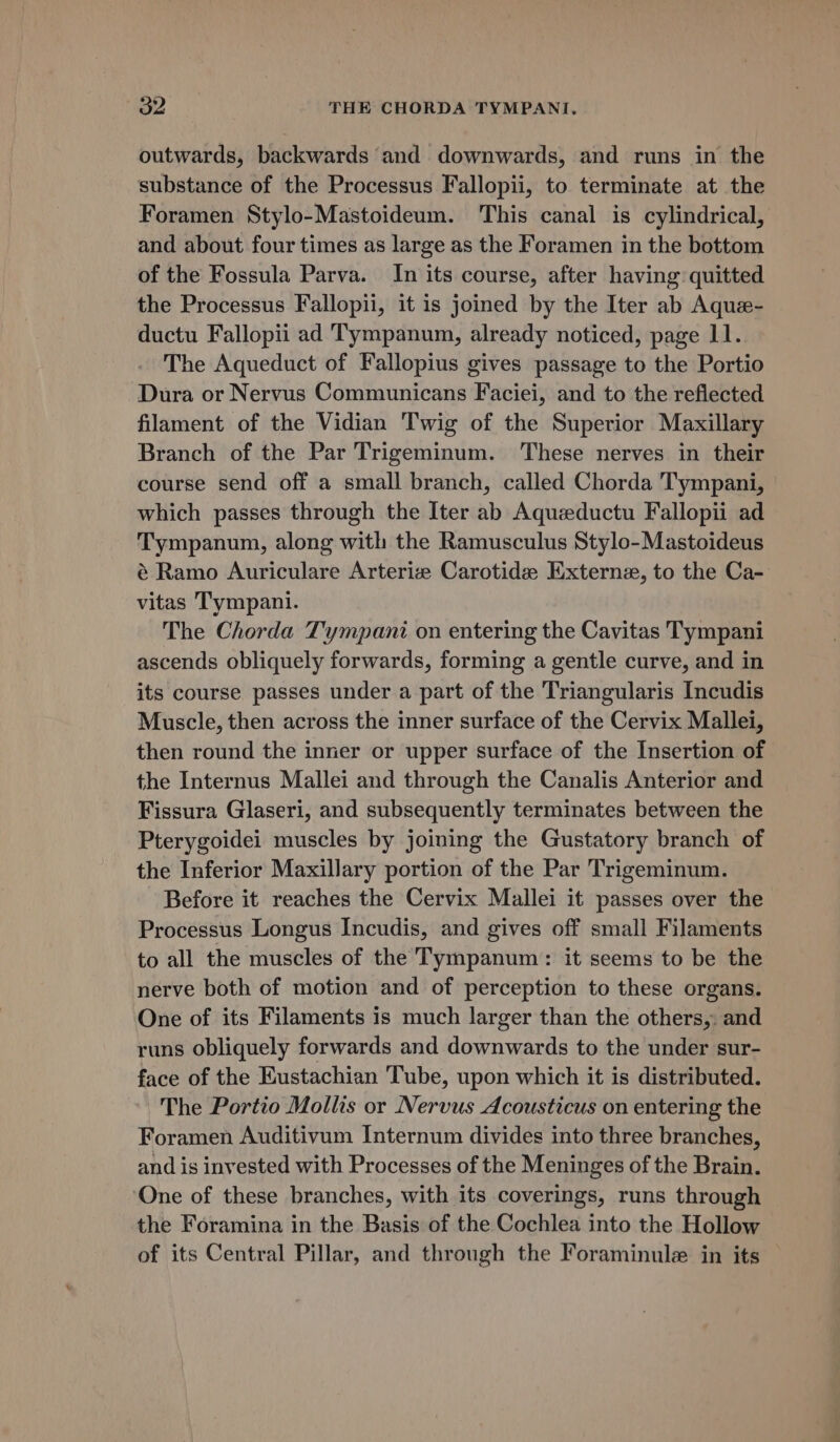 2 THE CHORDA TYMPANI, outwards, backwards and downwards, and runs in the substance of the Processus Fallopii, to terminate at the Foramen Stylo-Mastoideum. This canal is cylindrical, and about four times as large as the Foramen in the bottom of the Fossula Parva. In its course, after having quitted the Processus Fallopii, it is joined by the Iter ab Aque- ductu Fallopii ad Tympanum, already noticed, page 11. The Aqueduct of Fallopius gives passage to the Portio Dura or Nervus Communicans Faciei, and to the reflected filament of the Vidian Twig of the Superior Maxillary Branch of the Par Trigeminum. These nerves in their course send off a small branch, called Chorda Tympani, which passes through the Iter ab Aquzeductu Fallopii ad Tympanum, along with the Ramusculus Stylo-Mastoideus é Ramo Auriculare Arterize Carotide Externe, to the Ca- vitas Tympani. The Chorda Tympani on entering the Cavitas Tympani ascends obliquely forwards, forming a gentle curve, and in its course passes under a part of the Triangularis Incudis Muscle, then across the inner surface of the Cervix Mallei, then round the inner or upper surface of the Insertion of the Internus Mallei and through the Canalis Anterior and Fissura Glaseri, and subsequently terminates between the Pterygoidei muscles by joining the Gustatory branch of the Inferior Maxillary portion of the Par Trigeminum. Before it reaches the Cervix Mallei it passes over the Processus Longus Incudis, and gives off small Filaments to all the muscles of the Tympanum: it seems to be the nerve both of motion and of perception to these organs. One of its Filaments is much larger than the others, and runs obliquely forwards and downwards to the under sur- face of the Eustachian Tube, upon which it is distributed. The Portio Mollis or Nervus Acousticus on entering the Foramen Auditivum Internum divides into three branches, and is invested with Processes of the Meninges of the Brain. One of these branches, with its coverings, runs through the Foramina in the Basis of the Cochlea into the Hollow —