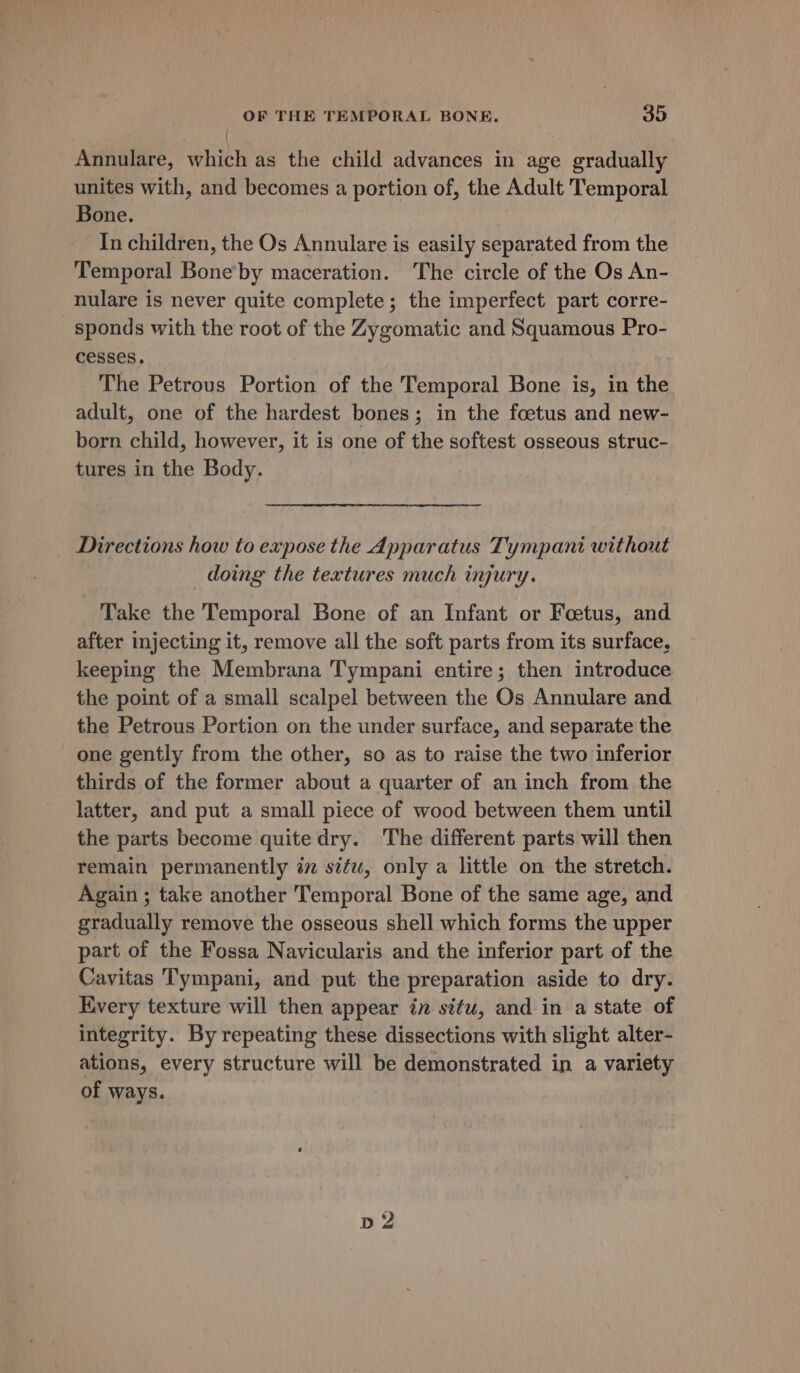 { Annulare, which as the child advances in age gradually unites with, and becomes a portion of, the Adult Temporal Bone. 3 In children, the Os Annulare is easily separated from the Temporal Bone’by maceration. The circle of the Os An- nulare is never quite complete; the imperfect part corre- sponds with the root of the Zygomatic and Squamous Pro- cesses. The Petrous Portion of the Temporal Bone is, in the adult, one of the hardest bones; in the foetus and new- born child, however, it is one of the softest osseous struc- tures in the Body. Directions how to expose the Apparatus Tympani without _ doing the textures much injury. Take the Temporal Bone of an Infant or Foetus, and after injecting it, remove all the soft parts from its surface, keeping the Membrana Tympani entire; then introduce the point of a small scalpel between the Os Annulare and the Petrous Portion on the under surface, and separate the one gently from the other, so as to raise the two inferior thirds of the former about a quarter of an inch from the latter, and put a small piece of wood between them until the parts become quite dry. The different parts will then remain permanently i situ, only a little on the stretch. Again ; take another Temporal Bone of the same age, and gradually remove the osseous shell which forms the upper part of the Fossa Navicularis and the inferior part of the Cavitas Tympani, and put the preparation aside to dry. Every texture will then appear in situ, and in a state of integrity. By repeating these dissections with slight alter- ations, every structure will be demonstrated in a variety of ways.