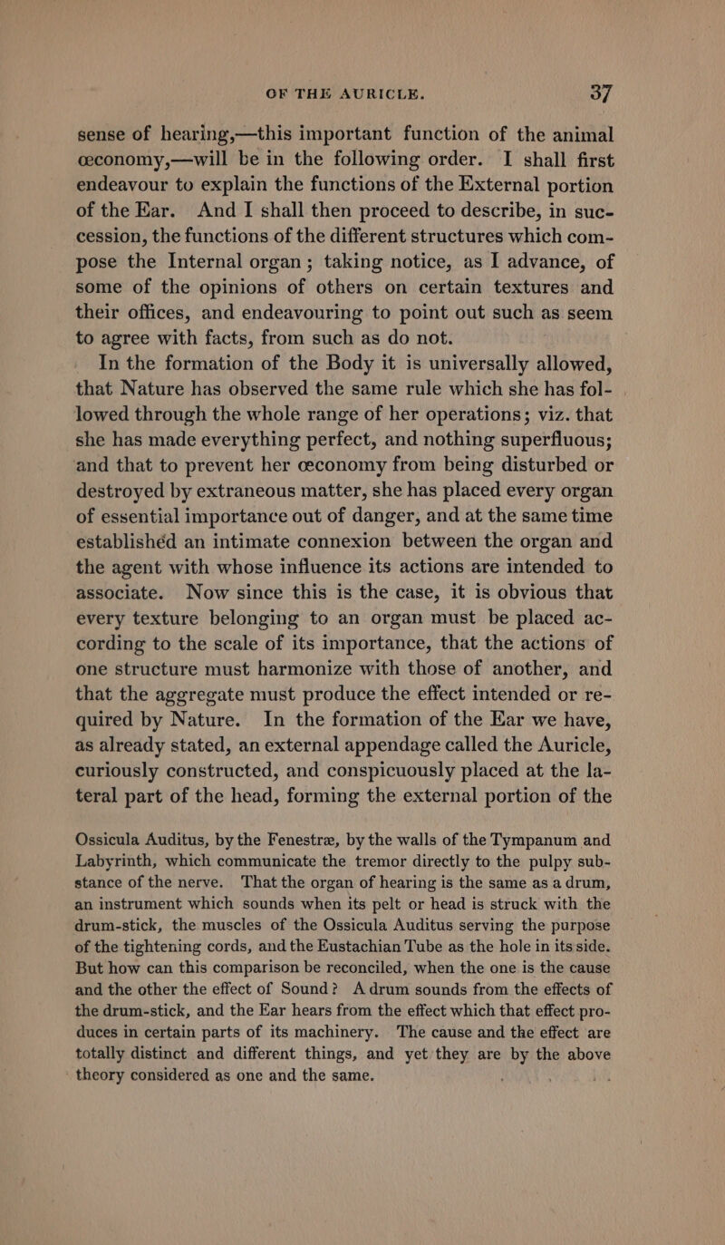 sense of hearing,—this important function of the animal ceconomy,—will be in the following order. I shall first endeavour to explain the functions of the External portion of the Ear. And I shall then proceed to describe, in suc- cession, the functions of the different structures which com- pose the Internal organ ; taking notice, as I advance, of some of the opinions of others on certain textures and their offices, and endeavouring to point out such as seem to agree with facts, from such as do not. In the formation of the Body it is universally allowed, that Nature has observed the same rule which she has fol- lowed through the whole range of her operations; viz. that she has made everything perfect, and nothing superfluous; and that to prevent her ceconomy from being disturbed or destroyed by extraneous matter, she has placed every organ of essential importance out of danger, and at the same time established an intimate connexion between the organ and the agent with whose influence its actions are intended to associate. Now since this is the case, it is obvious that every texture belonging to an organ must be placed ac- cording to the scale of its importance, that the actions of one structure must harmonize with those of another, and that the aggregate must produce the effect intended or re- quired by Nature. In the formation of the Ear we have, as already stated, an external appendage called the Auricle, curiously constructed, and conspicuously placed at the la- teral part of the head, forming the external portion of the Ossicula Auditus, by the Fenestra, by the walls of the Tympanum and Labyrinth, which communicate the tremor directly to the pulpy sub- stance of the nerve. That the organ of hearing is the same as a drum, an instrument which sounds when its pelt or head is struck with the drum-stick, the muscles of the Ossicula Auditus serving the purpose of the tightening cords, and the Eustachian Tube as the hole in its side. But how can this comparison be reconciled, when the one is the cause and the other the effect of Sound? Adrum sounds from the effects of the drum-stick, and the Ear hears from the effect which that effect pro- duces in certain parts of its machinery. The cause and the effect are totally distinct and different things, and yet they are he the above theory considered as one and the same.