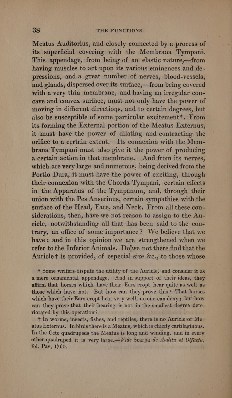 \ 38 THE FUNCTIONS Meatus Auditorius, and closely connected by a process of its superficial covering with the Membrana Tympani. This appendage, from being of an elastic nature,—from having muscles to act upon its various eminences and de- pressions, and a great number of nerves, blood-vessels, and glands, dispersed over its surface,—from being covered with a very thin membrane, and having an irregular con- cave and convex surface, must not only have the power of moving in different directions, and to certain degrees, but also be susceptible of some particular excitement*. From its forming the External portion of the Meatus Externus, it must have the power of dilating and contracting the orifice to a certain extent. Its connexion with the Mem- brana Tympani must also give it the power of producing a certain action in that membrane. And from its nerves, which are very large and numerous, being derived from the Portio Dura, it must have the power of exciting, through their connexion with the Chorda Tympani, certain effects in the Apparatus of the Tympanum, and, through their union with the Pes Anserinus, certain sympathies with the surface of the Head, Face, and Neck. From all these con- siderations, then, have we not reason to assign to the Au- ricle, notwithstanding all that has been said to the con- trary, an office of some importance? We believe that we have: and in this opinion we are strengthened when we refer to the Inferior Animals. Do'we not there find that the Auriclet is provided, of especial size &amp;c., to those whose * Some writers dispute the utility of the Auricle, and consider it as a mere ornamental appendage. And in support of their ideas, they affirm that horses which have their Ears cropt hear quite as well as those which have not. But how can they prove this? That horses which have their Ears cropt hear very well, noone can deny; but how can they prove that their hearing is not in the smallest degree dete- riorated by this operation? Gs da worms, insects, fishes, and reptiles, there is no Auricle or Me- atus Externus. In birds there is a Meatus, which is chiefly cartilaginous. In the Cete quadrupeds the Meatus is long and winding, and in every other quadruped it is very large.—Vide Scarpa de Auditu et a fol. Pav. 1760. —