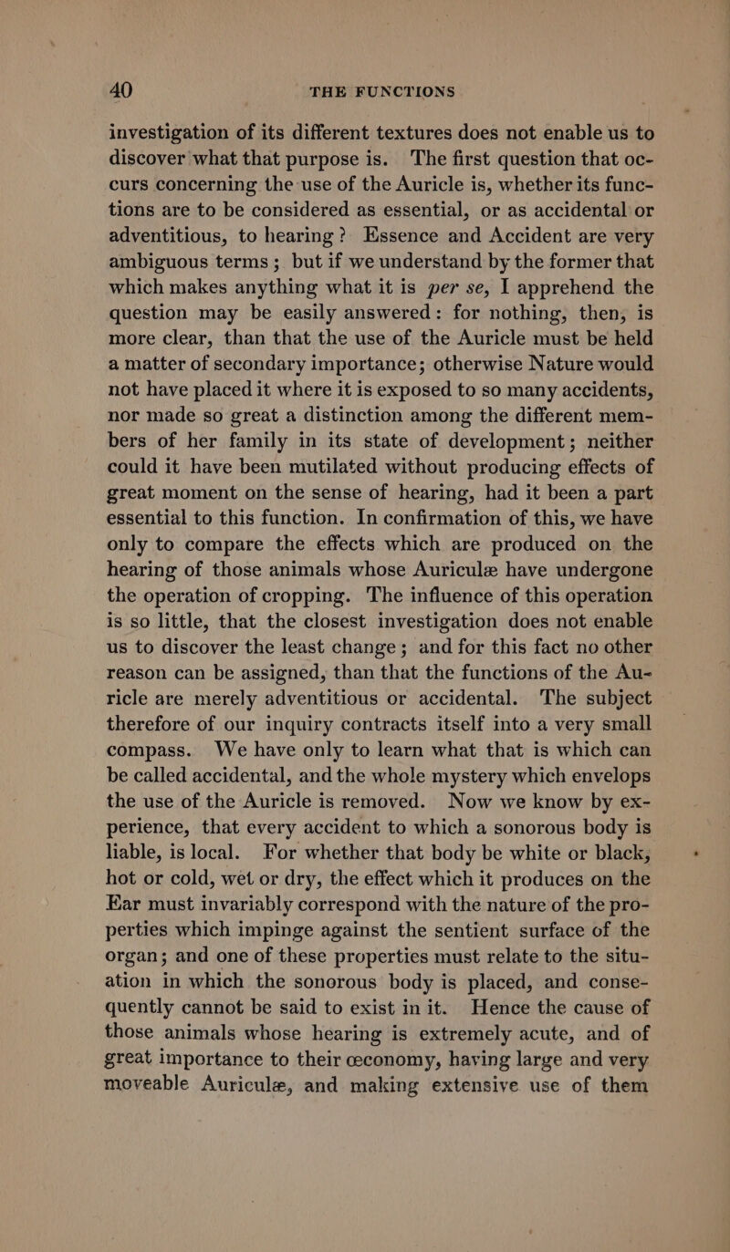 investigation of its different textures does not enable us to discover what that purpose is. The first question that oc- curs concerning the-use of the Auricle is, whether its func- tions are to be considered as essential, or as accidental or adventitious, to hearing? Essence and Accident are very ambiguous terms; but if we understand by the former that which makes anything what it is per se, I apprehend the question may be easily answered: for nothing, then, is more clear, than that the use of the Auricle must be held a matter of secondary importance; otherwise Nature would not have placed it where it is exposed to so many accidents, nor made so great a distinction among the different mem- bers of her family in its state of development; neither could it have been mutilated without producing effects of great moment on the sense of hearing, had it been a part essential to this function. In confirmation of this, we have only to compare the effects which are produced on the hearing of those animals whose Auricule have undergone the operation of cropping. The influence of this operation is so little, that the closest investigation does not enable us to discover the least change; and for this fact no other reason can be assigned, than that the functions of the Au- ricle are merely adventitious or accidental. The subject therefore of our inquiry contracts itself into a very small compass. We have only to learn what that is which can be called accidental, and the whole mystery which envelops the use of the Auricle is removed. Now we know by ex- perience, that every accident to which a sonorous body is liable, is local. For whether that body be white or black, hot or cold, wet or dry, the effect which it produces on the Ear must invariably correspond with the nature of the pro- perties which impinge against the sentient surface of the organ; and one of these properties must relate to the situ- ation in which the sonorous body is placed, and conse- quently cannot be said to exist in it. Hence the cause of those animals whose hearing is extremely acute, and of great importance to their ceconomy, having large and very moveable Auricule, and making extensive use of them