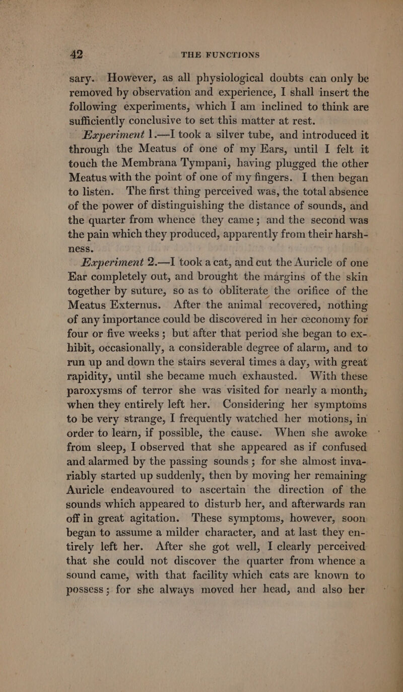 sary. However, as all physiological doubts can only be removed by observation and experience, I shall insert the following experiments, which I am inclined to think are sufficiently conclusive to set this matter at rest. Experiment 1.—I took a silver tube, and introduced it through the Meatus of one of my Ears, until I felt it touch the Membrana Tympani, having plugged the other Meatus with the point of one of my fingers. I then began to listen. The first thing perceived was, the total absence of the power of distinguishing the distance of sounds, and the quarter from whence they came; and the second was the pain which they produced, apparently from their harsh- ness. | Experiment 2.—I took a cat, and cut the Auricle of one Ear completely out, and brought the margins of the skin together by suture, so as to obliterate the orifice of the Meatus Externus. After the animal recovered, nothing of any importance could be discovered in her ceconomy for four or five weeks; but after that period she began to ex-. hibit, occasionally, a considerable degree of alarm, and to run up and down the stairs several times a day, with great rapidity, until she became much exhausted. With these paroxysms of terror she was visited for nearly a month, when they entirely left her. Considering her symptoms to be very strange, | frequently watched her motions, in order to learn, if possible, the cause. When she awoke from sleep, I observed that she appeared as if confused and alarmed by the passing sounds; for she almost inva- riably started up suddenly, then by moving her remaining Auricle endeavoured to ascertain the direction of the sounds which appeared to disturb her, and afterwards ran off in great agitation. These symptoms, however, soon began to assume a milder character, and at last they en- tirely left her. After she got well, I clearly perceived that she could not discover the quarter from whence a sound came, with that facility which cats are known to possess ; for she always moved her head, and also her
