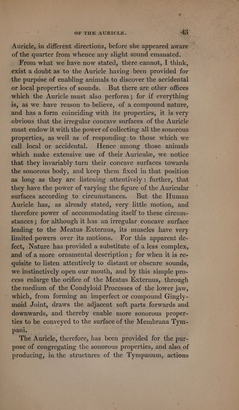 Auricle, in different directions, before she appeared aware he of the quarter from whence any slight sound emanated. From what we have now stated, there cannot, I think, exist a doubt as to the Auricle having been provided for the purpose of enabling animals to discover the accidental or local properties of sounds. But there are other offices which the Auricle must also perform; for if everything is, as we have reason to believe, of a compound nature, and has a form coinciding with its properties, it is very obvious that the irregular concave surfaces of the Auricle must endow if with the power of collecting all the sonorous properties, as well as of responding to those which we call local or accidental. Hence among those animals which make extensive use of their Auricule, we notice that they invariably turn their concave surfaces towards the sonorous body, and keep them fixed in that position as long as they are listening attentively: further, that they have the power of varying the figure of the Auricular surfaces according to circumstances. But the Human Auricle has, as already stated, very little motion, and therefore power of accommodating itself to these circum- stances; for although it has an irregular concave surface leading to the Meatus Externus, its muscles have very limited powers over its motions. [For this apparent de-. fect, Nature has provided a substitute of a less complex, and of a more ornamental description ; for when it is re- quisite to listen attentively to distant or obscure sounds, we instinctively open our mouth, and by this simple pro- cess enlarge the orifice of the Meatus Exxternus, through _the medium of the Condyloid Processes of the lower jaw, _ which, from forming an imperfect or compound Gingly- moid Joint, draws the adjacent soft parts forwards and downwards, and thereby enable more sonorous proper- ties to be conveyed to the surface of the Membrana Tym- pani. The Auricle, therefore, has been provided for the pur- pose of congregating the sonorous properties, and also of producing, in the structures of the Tympanum, actions