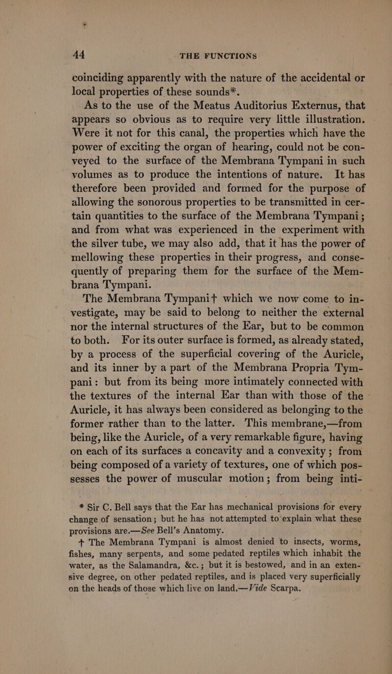 coinciding apparently with the nature of the accidental or local properties of these sounds*. As to the use of the Meatus Auditorius Externus, that appears so obvious as to require very little illustration. Were it not for this canal, the properties which have the power of exciting the organ of hearing, could not be con- veyed to the surface of the Membrana Tympani in such volumes as to produce the intentions of nature. It has therefore been provided and formed for the purpose of allowing the sonorous properties to be transmitted in cer- tain quantities to the surface of the Membrana Tympani ; and from what was experienced in the experiment with the silver tube, we may also add, that it has the power of mellowing these properties in their progress, and conse- quently of preparing them for the surface of the Mem- brana Tympani. The Membrana Tympanit which we now come to in- vestigate, may be said to belong to neither the external nor the internal structures of the Ear, but to be common to both. For its outer surface is formed, as already stated, by a process of the superficial covering of the Auricle, and its inner by a part of the Membrana Propria Tym- pani: but from its being more intimately connected with the textures of the internal Kar than with those of the ~ Auricle, it has always been considered as belonging to the former rather than to the latter. This membrane,—from being, like the Auricle, of a very remarkable figure, having on each of its surfaces a concavity and a convexity ; from being composed of a variety of textures, one of which pos- sesses the power of muscular motion; from being inti- * Sir C. Bell says that the Ear has mechanical provisions for every change of sensation; but he has not attempted to explain what these provisions are.—See Bell’s Anatomy. . + The Membrana Tympani is almost denied to insects, worms, fishes, many serpents, and some pedated reptiles which inhabit the water, as the Salamandra, &amp;c.; but it is bestowed, and in an exten- sive degree, on other pedated reptiles, and is placed very superficially on the heads of those which live on land.—Vide Scarpa.
