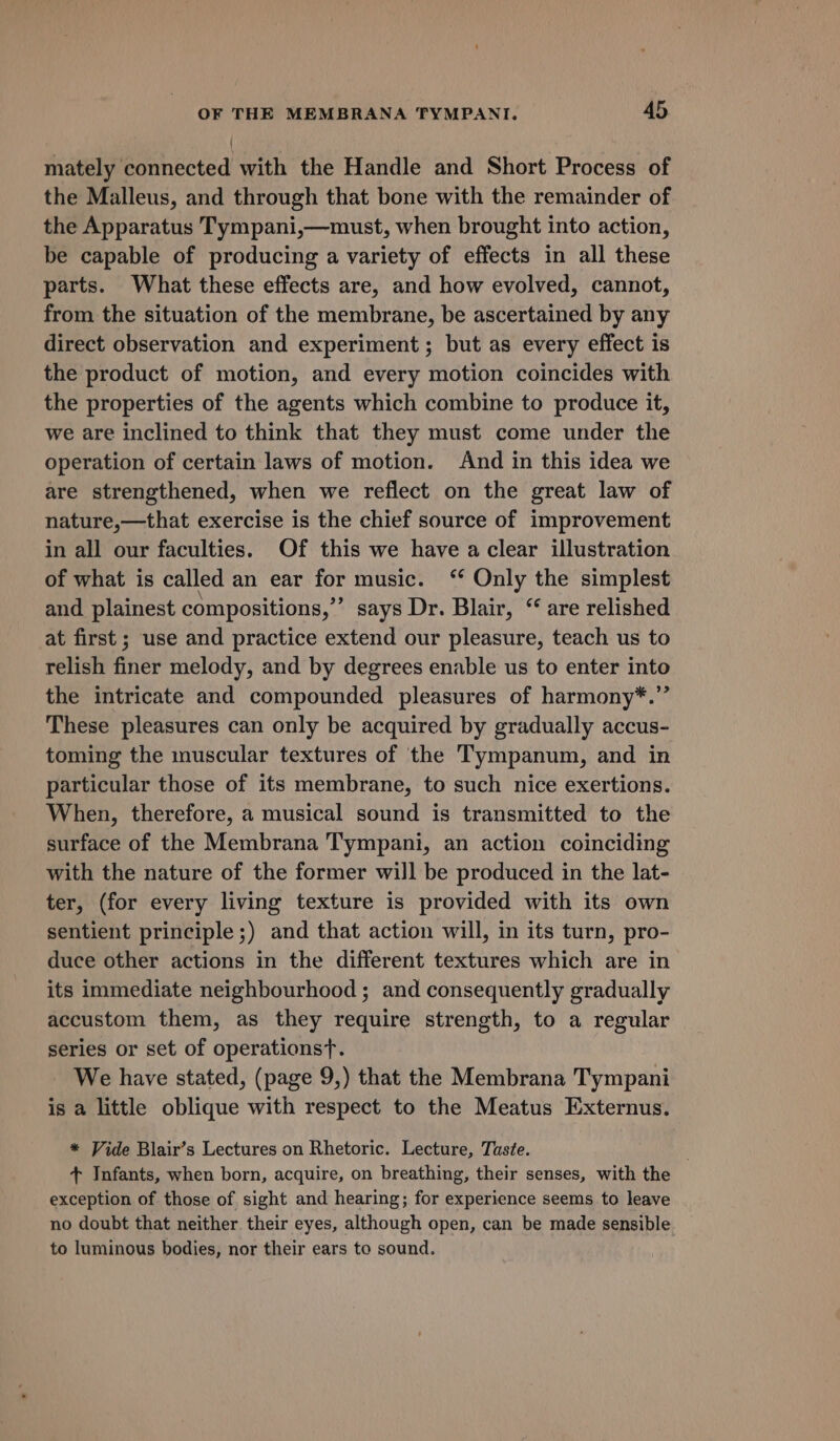 mately connected with the Handle and Short Process of the Malleus, and through that bone with the remainder of the Apparatus Tympani,—must, when brought into action, be capable of producing a variety of effects in all these parts. What these effects are, and how evolved, cannot, from the situation of the membrane, be ascertained by any direct observation and experiment; but as every effect is the product of motion, and every motion coincides with the properties of the agents which combine to produce it, we are inclined to think that they must come under the operation of certain laws of motion. And in this idea we are strengthened, when we reflect on the great law of nature,—that exercise is the chief source of improvement in all our faculties. Of this we have a clear illustration of what is called an ear for music. ‘‘ Only the simplest and plainest compositions,” says Dr. Blair, “ are relished at first ; use and practice extend our pleasure, teach us to relish finer melody, and by degrees enable us to enter into the intricate and compounded pleasures of harmony*.” These pleasures can only be acquired by gradually accus- toming the muscular textures of the Tympanum, and in particular those of its membrane, to such nice exertions. When, therefore, a musical sound is transmitted to the surface of the Membrana Tympani, an action coinciding with the nature of the former will be produced in the lat- ter, (for every living texture is provided with its own sentient principle;) and that action will, in its turn, pro- duce other actions in the different textures which are in its immediate neighbourhood ; and consequently gradually accustom them, as they require strength, to a regular series or set of operations}. We have stated, (page 9,) that the Membrana Tympani is a little oblique with respect to the Meatus Externus. * Vide Blair’s Lectures on Rhetoric. Lecture, Tuste. + Infants, when born, acquire, on breathing, their senses, with the exception of those of sight and hearing; for experience seems to leave no doubt that neither their eyes, although open, can be made sensible to luminous bodies, nor their ears to sound.