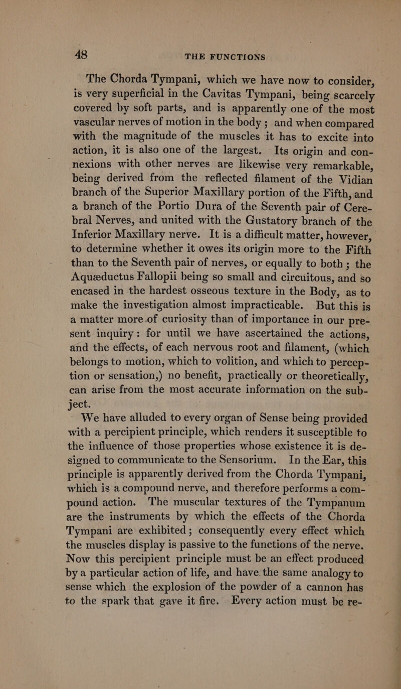 The Chorda Tympani, which we have now to consider, is very superficial in the Cavitas Tympani, being scarcely covered by soft parts, and is apparently one of the most vascular nerves of motion in the body ; and when compared with the magnitude of the muscles it has to excite into action, it is also one of the largest. Its origin and con- nexions with other nerves are likewise very remarkable, being derived from the reflected filament of the Vidian branch of the Superior Maxillary portion of the Fifth, and a branch of the Portio Dura of the Seventh pair of Cere- bral Nerves, and united with the Gustatory branch of the Inferior Maxillary nerve. It is a difficult matter, however, to determine whether it owes its origin more to the Fifth than to the Seventh pair of nerves, or equally to both; the Aqueductus Fallopii being so small and circuitous, and so encased in the hardest osseous texture in the Body, as to make the investigation almost impracticable. But this is a matter more.of curiosity than of importance in our pre- sent inquiry: for until we have ascertained the actions, and the effects, of each nervous root and filament, (which belongs to motion, which to volition, and which to percep- tion or sensation,) no benefit, practically or theoretically, can arise from the most accurate information on the sub- ject. We have alluded to every organ of Sense being provided with a percipient principle, which renders it susceptible to the influence of those properties whose existence it is de- signed to communicate to the Sensorium. In the Ear, this principle is apparently derived from the Chorda Tympani, which is a compound nerve, and therefore performs a com- pound action. The muscular textures of the Tympanum are the instruments by which the effects of the Chorda Tympani are exhibited; consequently every effect which the muscles display is passive to the functions of the nerve. Now this percipient principle must be an effect produced by a particular action of life, and have the same analogy to sense which the explosion of the powder of a cannon has to the spark that gave it fire. Every action must be re-