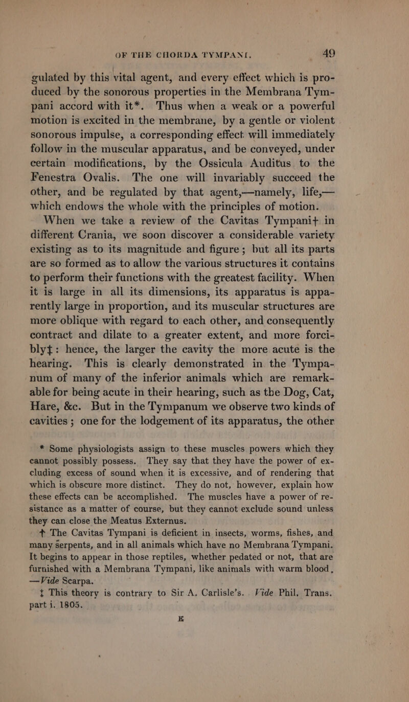 gulated by this vital agent, and every effect which is pro- duced by the sonorous properties in the Membrana Tym- pani accord with it*. Thus when a weak or a powerful motion is excited in the membrane, by a gentle or violent sonorous impulse, a corresponding effect. will immediately follow in the muscular apparatus, and be conveyed, under certain modifications, by the Ossicula Auditus to the Fenestra Ovalis. The one will invariably succeed the other, and be regulated by that agent,—namely, life,— which endows the whole with the principles of motion. When we take a review of the Cavitas Tympanit+ in different Crania, we soon discover a considerable variety existing as to its magnitude and figure; but all its parts are so formed as to allow the various structures it contains to perform their functions with the greatest facility. When it is large in all its dimensions, its apparatus is appa- rently large in proportion, and its muscular structures are more oblique with regard to each other, and consequently contract and dilate to a greater extent, and more forci- bly{: hence, the larger the cavity the more acute is the hearing. This is clearly demonstrated in the Tympa- num of many of the inferior animals which are remark- able for being acute in their hearing, such as the Dog, Cat, Hare, &amp;c. But in the Tympanum we observe two kinds of cavities ; one for the lodgement of its apparatus, the other * Some physiologists assign to these muscles powers which they cannot possibly possess. They say that they have the power of ex- cluding excess of sound when it is excessive, and of rendering that which is obscure more distinct. They do not, however, explain how these effects can be accomplished. The muscles have a power of re- sistance as a matter of course, but they cannot exclude sound unless they can close the Meatus Externus. ¢ The Cavitas Tympani is deficient in insects, worms, fishes, and many serpents, and in all animals which have no Membrana Tympani. It begins to appear in those reptiles, whether pedated or not, that are furnished with a Membrana Tympani, like animals with warm blood, —Vide Scarpa. { This theory is contrary to Sir A. Carlisle’s. Vide Phil, Trans. part i. 1805. E