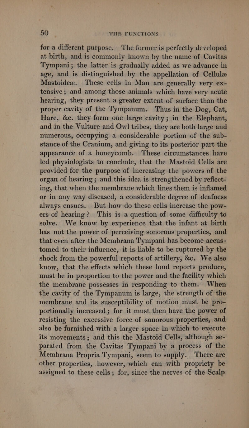 for a different purpose. The former is perfectly developed at birth, and is commonly known by the name of Cavitas Tympani; the latter is gradually added as we advance in age, and is distinguished by the appellation of Cellule Mastoideze. ‘These cells in Man are generally very ex- tensive ; and among those animals which have very acute hearing, they present a greater extent of surface than the proper cavity of the Tympanum. Thus in the Dog, Cat, Hare, &amp;c. they form one large cavity; in the Elephant, and in the Vulture and Ow] tribes, they are both large and numerous, occupying a considerable portion of the sub- stance of the Cranium, and giving to its posterior part the appearance of a honeycomb. These circumstances have led physiologists to conclude, that the Mastoid Cells are provided for the purpose of increasing the powers of the organ of hearing ; and this idea is strengthened by reflect- ing, that when the membrane which lines them is inflamed or in any way diseased, a considerable degree of deafness always ensues. But how do these cells increase the pow- ers of hearing? This is a question of some difficulty to solve. We know by experience that the infant at birth has not the power of perceiving sonorous properties, and that even after the Membrana Tympani has become accus- tomed to their influence, it is liable to be ruptured by the shock from the powerful reports of artillery, &amp;c. We also know, that the effects which these loud reports produce, must be in proportion to the power and the facility which the membrane possesses in responding to them. When the cavity of the Tympanum is large, the strength of the membrane and its susceptibility of motion must be pro- portionally increased; for it must then have the power of resisting the excessive force of sonorous properties, and also be furnished with a larger space in which to execute its movements; and this the Mastoid Cells, although se- parated from the Cavitas Tympani by a process of the Membrana Propria Tympani, seem to supply. There are other properties, however, which can with propriety be assigned to these cells; for, since the nerves of the Scalp