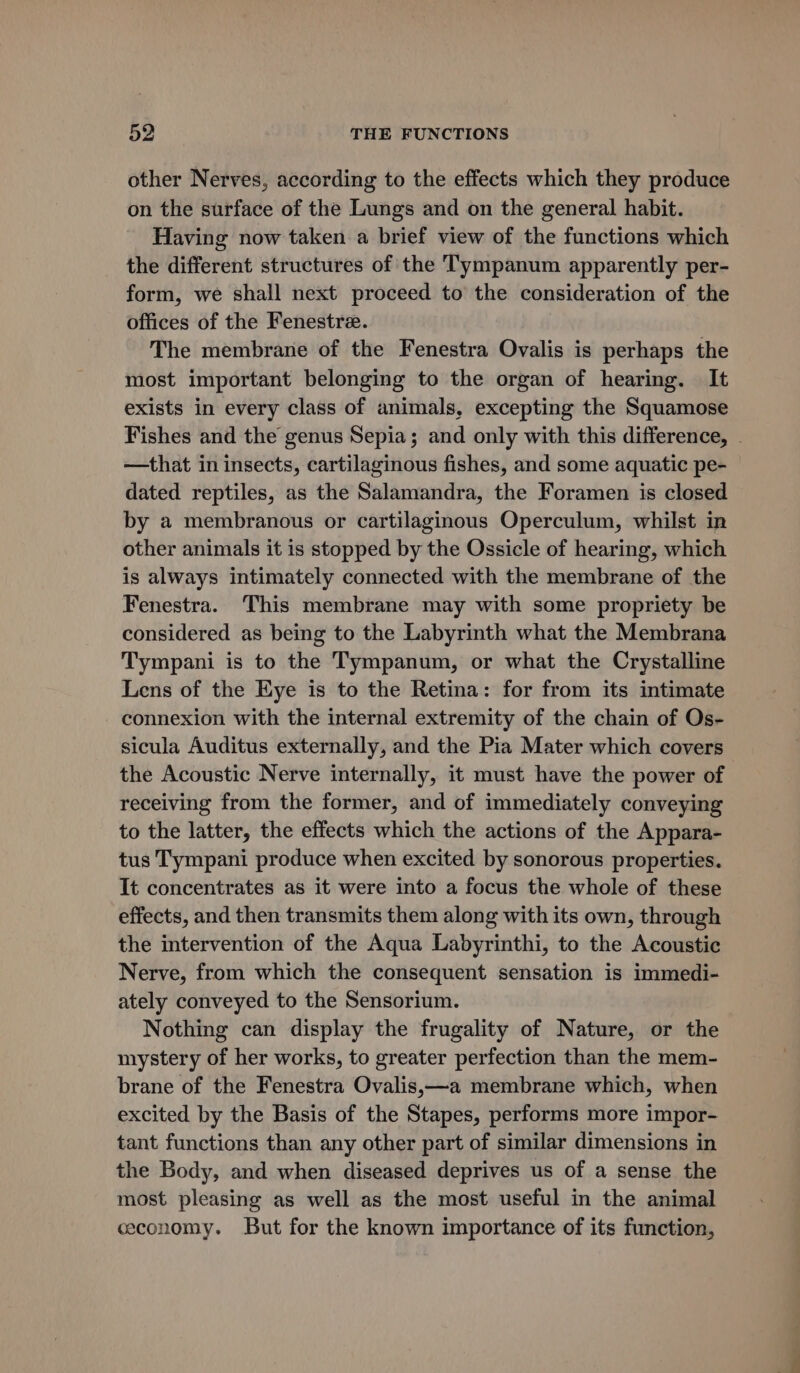 other Nerves, according to the effects which they produce on the surface of the Lungs and on the general habit. Having now taken a brief view of the functions which the different structures of the T'ympanum apparently per- form, we shall next proceed to the consideration of the offices of the Fenestre. The membrane of the Fenestra Ovalis is perhaps the most important belonging to the organ of hearing. It exists in every class of animals, excepting the Squamose Fishes and the genus Sepia; and only with this difference, . —that in insects, cartilaginous fishes, and some aquatic pe- dated reptiles, as the Salamandra, the Foramen is closed by a membranous or cartilaginous Operculum, whilst in other animals it is stopped by the Ossicle of hearing, which is always intimately connected with the membrane of the Fenestra. This membrane may with some propriety be considered as being to the Labyrinth what the Membrana Tympani is to the Tympanum, or what the Crystalline Lens of the Eye is to the Retina: for from its intimate connexion with the internal extremity of the chain of Os- sicula Auditus externally, and the Pia Mater which covers the Acoustic Nerve internally, it must have the power of receiving from the former, and of immediately conveying to the latter, the effects which the actions of the Appara- tus Tympani produce when excited by sonorous properties. It concentrates as it were into a focus the whole of these effects, and then transmits them along with its own, through the intervention of the Aqua Labyrinthi, to the Acoustic Nerve, from which the consequent sensation is immedi- ately conveyed to the Sensorium. Nothing can display the frugality of Nature, or the mystery of her works, to greater perfection than the mem- brane of the Fenestra Ovalis,—a membrane which, when excited by the Basis of the Stapes, performs more impor- tant functions than any other part of similar dimensions in the Body, and when diseased deprives us of a sense the most pleasing as well as the most useful in the animal ceconomy. But for the known importance of its function,