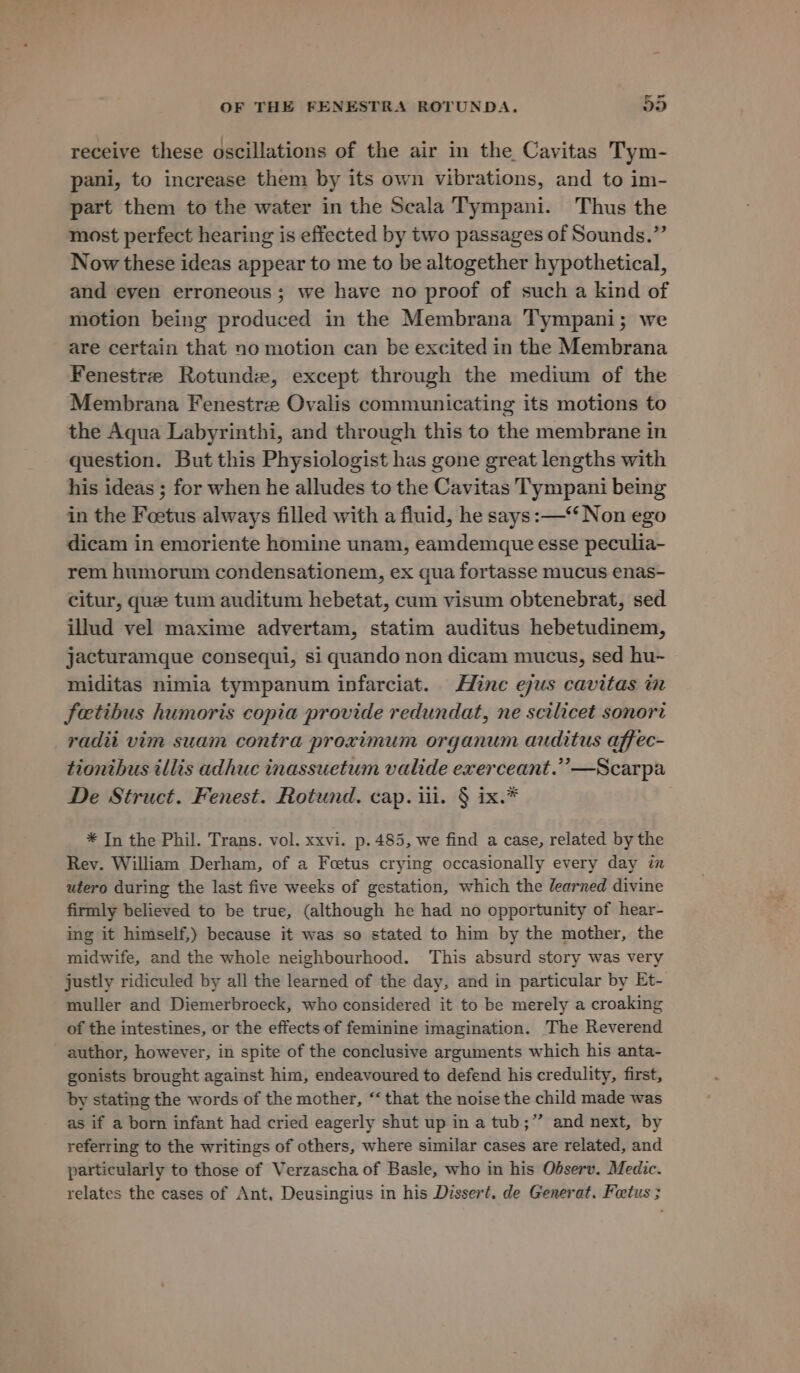 receive these oscillations of the air in the Cavitas Tym- pani, to increase them by its own vibrations, and to im- part them to the water in the Scala Tympani. Thus the most perfect hearing is effected by two passages of Sounds.” Now these ideas appear to me to be altogether hypothetical, and eyen erroneous; we have no proof of such a kind of motion being produced in the Membrana Tympani; we are certain that no motion can be excited in the Membrana Fenestre Rotunde, except through the medium of the Membrana Fenestre Ovalis communicating its motions to the Aqua Labyrinthi, and through this to the membrane in question. But this Physiologist has gone great lengths with his ideas ; for when he alludes to the Cavitas Tympani being in the Foetus always filled with a fluid, he says: —‘‘ Non ego dicam in emoriente homine unam, eamdemque esse peculia- rem humorum condensationem, ex qua fortasse mucus enas- citur, que tum auditum hebetat, cum visum obtenebrat, sed illud vel maxime advertam, statim auditus hebetudinem, jacturamque consequi, si quando non dicam mucus, sed hu-~ miditas nimia tympanum infarciat. Hine ejus cavitas in fetibus humoris copia provide redundat, ne scilicet sonori radii vim suam contra proximum organum auditus affec- tiontbus illis adhuc inassuetum valide exerceant.”’—Scarpa De Struct. Fenest. Rotund. cap. iii. § ix.* * In the Phil. Trans. vol. xxvi. p. 485, we find a case, related by the Rey. William Derham, of a Foetus crying occasionally every day in utero during the last five weeks of gestation, which the learned divine firmly believed to be true, (although he had no opportunity of hear- ing it himself,) because it was so stated to him by the mother, the midwife, and the whole neighbourhood. This absurd story was very justly ridiculed by all the learned of the day, and in particular by Et- muller and Diemerbroeck, who considered it to be merely a croaking of the intestines, or the effects of feminine imagination. The Reverend author, however, in spite of the conclusive arguments which his anta- gonists brought against him, endeavoured to defend his credulity, first, by stating the words of the mother, “‘ that the noise the child made was as if a born infant had cried eagerly shut up in a tub;”’ and next, by referring to the writings of others, where similar cases are related, and particularly to those of Verzascha of Basle, who in his Odserv. Medic. relates the cases of Ant, Deusingius in his Dissert. de Generat. Feetus ;