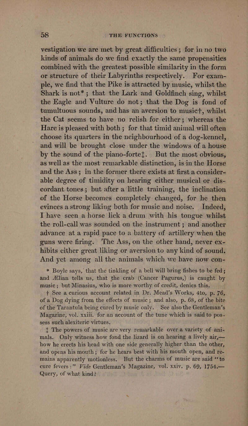 vestigation we are met by great difficulties ; for in no two kinds of animals do we find exactly the same propensities combined with the greatest possible similarity in the form or structure of their Labyrinths respectively. For exam- ple, we find that the Pike is attracted by music, whilst the Shark is not*; that the Lark and Goldfinch sing, whilst the Eagle and Vulture do not; that the Dog is fond of tumultuous sounds, and has an aversion to musict, whilst the Cat seems to have no relish for either; whereas the Hare is pleased with both; for that timid animal will often choose its quarters in the neighbourhood of a dog-kennel, and will be brought close under the windows of a house by the sound of the piano-forte{. But the most obvious, as well as the most remarkable distinction, isin the Horse and the Ass; in the former there exists at first a consider- able degree of timidity on hearing either musical or dis- cordant tones; but after a little training, the inclination of the Horse becomes completely changed, for he then evinces a strong liking both for music and noise. Indeed, I have seen a horse lick a drum with his tongue whilst the roll-call was sounded on the instrument ; and another advance at a rapid pace to a battery of artillery when the guns were firing. ‘The Ass, on the other hand, never ex- hibits either great liking or aversion to any kind of sound. And yet among all the animals which we bave now con- * Boyle says, that the tinkling of a bell will bring fishes to be fed ; and Ailian tells us, that the crab (Cancer Pagurus,) is caught by music; but Minasius, who is more worthy of credit, denies this. {+ See a curious account related in Dr. Mead’s Works, 4to, p. 76, of a Dog dying from the effects of music; and also, p. 68, of the bite of the Tarantula being cured by music only. See also the Gentleman’s Magazine, vol. xxiii. for an account of the tune which is said to pos- sess such alexiteric virtues. + The powers of music are very remarkable over a variety of ani- mals. Only witness how fond the lizard is on hearing a lively air,— how he erects his head with one side generally higher than the other, and opens his mouth; for he hears best with his mouth open, and re- mains apparently motionless. But the charms of music are said “to cure fevers :” Vide Gentleman’s Magazine, vol. xxiv. p. 69, 1754.— Query, of what kind?
