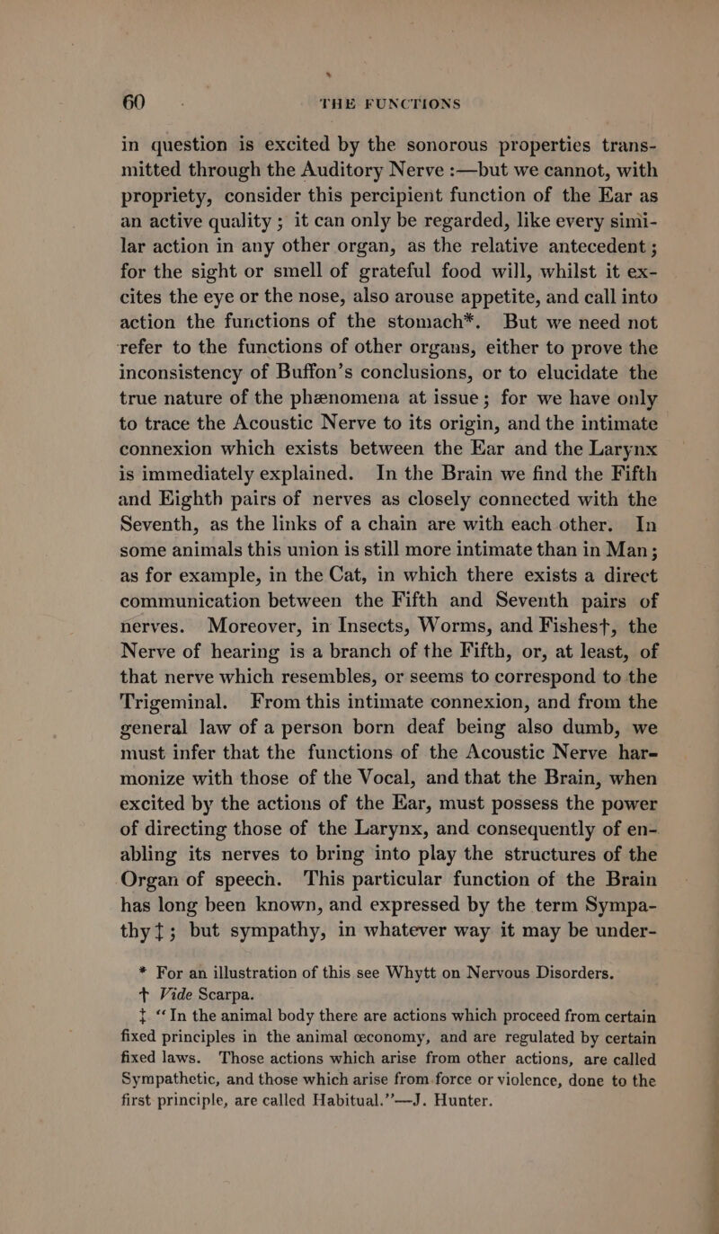 &gt; 60 THE FUNCTIONS in question is excited by the sonorous properties trans- mitted through the Auditory Nerve :—but we cannot, with propriety, consider this percipient function of the Ear as an active quality ; it can only be regarded, like every simi- lar action in any other organ, as the relative antecedent ; for the sight or smell of grateful food will, whilst it ex- cites the eye or the nose, also arouse appetite, and call into action the functions of the stomach*. But we need not refer to the functions of other organs, either to prove the inconsistency of Buffon’s conclusions, or to elucidate the true nature of the phenomena at issue; for we have only to trace the Acoustic Nerve to its origin, and the intimate connexion which exists between the Ear and the Larynx is immediately explained. In the Brain we find the Fifth and Kighth pairs of nerves as closely connected with the Seventh, as the links of a chain are with each other. In some animals this union is still more intimate than in Man; as for example, in the Cat, in which there exists a direct communication between the Fifth and Seventh pairs of nerves. Moreover, in Insects, Worms, and Fishest, the Nerve of hearing is a branch of the Fifth, or, at least, of that nerve which resembles, or seems to correspond to the Trigeminal. From this intimate connexion, and from the general law of a person born deaf being also dumb, we must infer that the functions of the Acoustic Nerve har- monize with those of the Vocal, and that the Brain, when excited by the actions of the Kar, must possess the power of directing those of the Larynx, and consequently of en-. abling its nerves to bring into play the structures of the Organ of speech. This particular function of the Brain has long been known, and expressed by the term Sympa- thy {; but sympathy, in whatever way it may be under- * For an illustration of this see Whytt on Nervous Disorders. + Vide Scarpa. { ‘In the animal body there are actions which proceed from certain fixed principles in the animal ceconomy, and are regulated by certain fixed laws. Those actions which arise from other actions, are called Sympathetic, and those which arise from force or violence, done to the first principle, are called Habitual.” —J. Hunter.