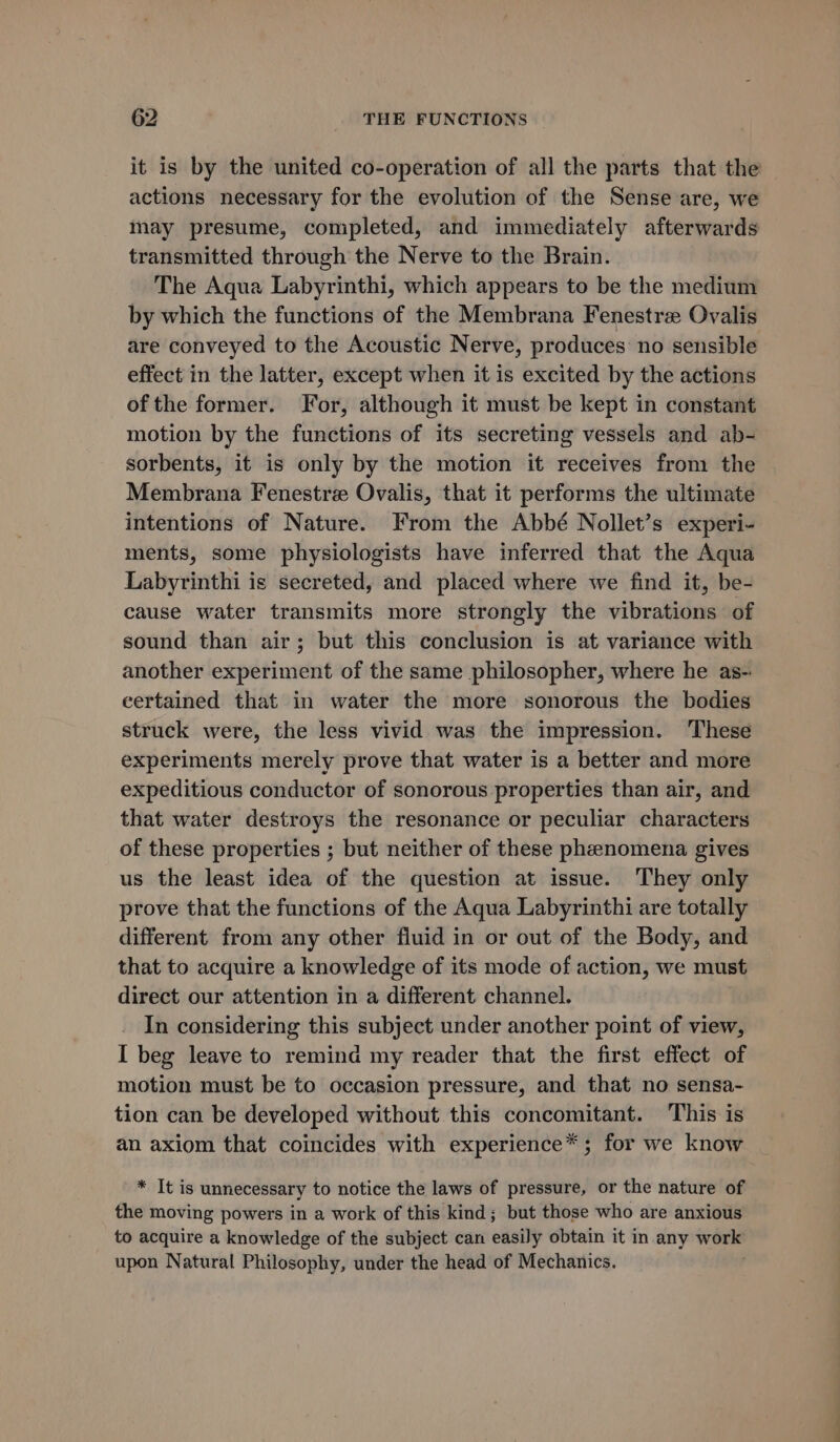 it is by the united co-operation of all the parts that the actions necessary for the evolution of the Sense are, we may presume, completed, and immediately afterwards transmitted through the Nerve to the Brain. The Aqua Labyrinthi, which appears to be the medium by which the functions of the Membrana Fenestre Ovalis are conveyed to the Acoustic Nerve, produces no sensible effect in the latter, except when it is excited by the actions of the former. For, although it must be kept in constant motion by the functions of its secreting vessels and ab- sorbents, it is only by the motion it receives from the Membrana Fenestre Ovalis, that it performs the ultimate intentions of Nature. From the Abbé Nollet’s experi- ments, some physiologists have inferred that the Aqua Labyrinthi is secreted, and placed where we find it, be- cause water transmits more strongly the vibrations of sound than air; but this conclusion is at variance with another experiment of the same philosopher, where he as- eertained that in water the more sonorous the bodies struck were, the less vivid was the impression. ‘These experiments merely prove that water is a better and more expeditious conductor of sonorous properties than air, and that water destroys the resonance or peculiar characters of these properties ; but neither of these phenomena gives us the least idea of the question at issue. They only prove that the functions of the Aqua Labyrinthi are totally different from any other fluid in or out of the Body, and that to acquire a knowledge of its mode of action, we must direct our attention in a different channel. In considering this subject under another point of view, I beg leave to remind my reader that the first effect of motion must be to occasion pressure, and that no sensa- tion can be developed without this concomitant. This is an axiom that coincides with experience* ; for we know * It is unnecessary to notice the laws of pressure, or the nature of the moving powers in a work of this kind; but those who are anxious to acquire a knowledge of the subject can easily obtain it in any work upon Natural Philosophy, under the head of Mechanics.