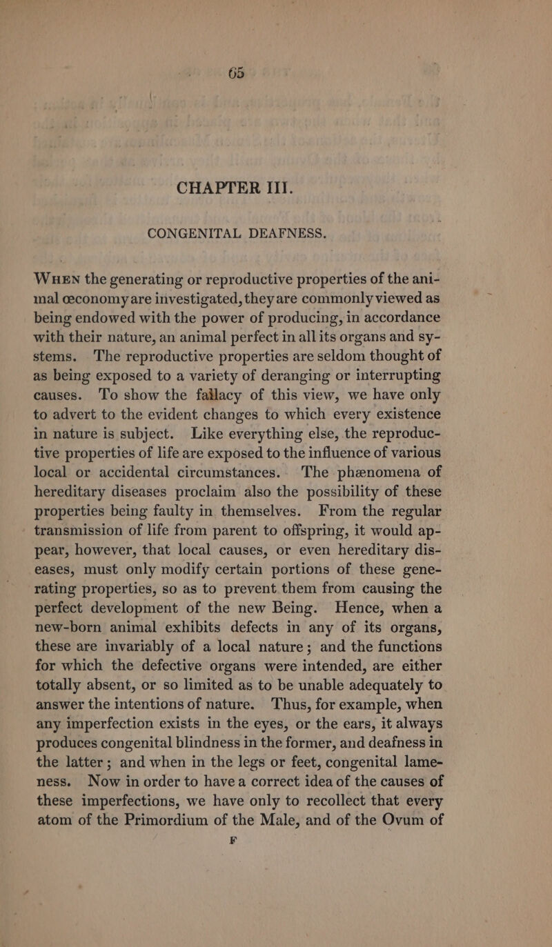 CHAPTER IIT. CONGENITAL DEAFNESS. WueEN the generating or reproductive properties of the ani- mal ceconomy are investigated, they are commonly viewed as being endowed with the power of producing, in accordance with their nature, an animal perfect in all its organs and sy- stems. The reproductive properties are seldom thought of as being exposed to a variety of deranging or interrupting causes. ‘To show the fallacy of this view, we have only to advert to the evident changes to which every existence in nature is subject. Like everything else, the reproduc- tive properties of life are exposed to the influence of various local or accidental circumstances.. The phenomena of hereditary diseases proclaim also the possibility of these properties being faulty in themselves. From the regular transmission of life from parent to offspring, it would ap- pear, however, that local causes, or even hereditary dis- eases, must only modify certain portions of these gene- rating properties, so as to prevent them from causing the perfect development of the new Being. Hence, when a new-born animal exhibits defects in any of its organs, these are invariably of a local nature; and the functions for which the defective organs were intended, are either totally absent, or so limited as to be unable adequately to answer the intentions of nature. Thus, for example, when any imperfection exists in the eyes, or the ears, it always produces congenital blindness in the former, and deafness in the latter ; and when in the legs or feet, congenital lame- ness. Now in order to havea correct idea of the causes of these imperfections, we have only to recollect that every atom of the Primordium of the Male, and of the Ovum of F