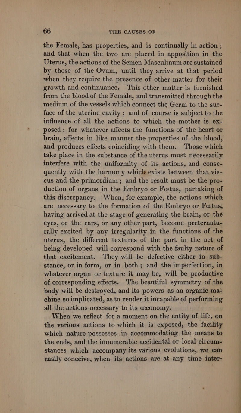the Female, has properties, and is continually in action ; and that when the two are placed in apposition in the Uterus, the actions of the Semen Masculinum are sustained by those of the Ovum, until they arrive at that period when they require the presence of other matter for their growth and continuance. This other matter is furnished from the blood of the Female, and transmitted through the medium of the vessels which connect the Germ to the sur- face of the uterine cavity ; and of course is subject to the influence of all the actions to which the mother is ex- posed: for whatever affects the functions of the heart or brain, affects in like manner the properties of the blood, and produces effects coinciding with them. Those which take place in the substance of the uterus must necessarily interfere with the uniformity of its actions, and conse- quently with the harmony whick exists between that vis- cus and the primordium ; and the result must be the pro- duction of organs in the Embryo or Feetus, partaking of this discrepancy. When, for example, the actions which are necessary to the formation of the Embryo or Foetus, having arrived at the stage of generating the brain, or the eyes, or the ears, or any other part, become preternatu- rally excited by any irregularity in the functions of the uterus, the different textures of the part in the act of being developed will correspond with the faulty nature of that excitement. They will be defective either in sub- stance, or in form, or in both; and the imperfection, in whatever organ or texture it may be, will be productive of corresponding effects. The beautiful symmetry of the body will be destroyed, and its powers as an organic ma- chine so implicated, as to render it incapable of performing all the actions necessary to its ceconomy. When we reflect for a moment on the entity of life, on the various actions to which it is exposed, the facility which nature possesses in accommodating the means to the ends, and the innumerable accidental or local circum- stances which accompany its various evolutions, we can easily conceive, when its actions are at any time inter-
