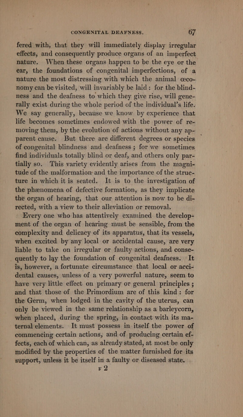 fered with, that they will immediately display irregular effects, and consequently produce organs of an imperfect nature. When these organs happen to be the eye or the ear, the foundations of congenital imperfections, of a nature the most distressing with which the animal ceco- nomy can be visited, will invariably be laid: for the blind- ness and the deafness to which they give rise, will gene- rally exist during the whole period of the individual’s life. We say generally, because we know by experience that life becomes sometimes endowed with the power of re- moving them, by the evolution of actions without any ap- parent cause. But there are different degrees or species of congenital blindness and deafness ; for we sometimes find individuals totally blind or deaf, and others only par- tially so. This variety evidently arises from the magni- tude of the malformation and the importance of the struc- ture in which it is seated. It is to the investigation of the phenomena of defective formation, as they implicate the organ of hearing, that our attention is now to be di- rected, with a view to their alleviation or removal. Every one who has attentively examined the develop- ment of the organ of hearing must be sensible, from the complexity and delicacy of its apparatus, that its vessels, when excited by any local or accidental cause, are very liable to take on irregular or faulty actions, and conse- _ quently to lay the foundation of congenital deafness. It, is, however, a fortunate circumstance that local or acci- dental causes, unless of a very powerful nature, seem to have very little effect on primary or general principles ; and that those of the Primordium are of this kind: for the Germ, when lodged in the cavity of the uterus, can only be viewed in the same relationship as a barleycorn, when placed, during the spring, in contact with its ma- ternal elements. It must possess in itself the power of commencing certain actions, and of producing certain ef- fects, each of which can, as already stated, at most be only modified by the properties of the matter furnished for its support, unless it be itself in a faulty or diseased state. F2