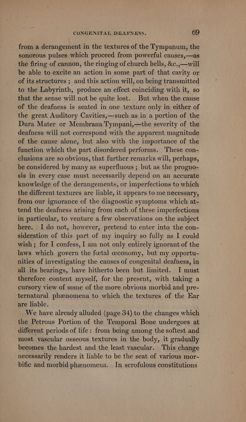 ' from a derangement in the textures of the Tympanum, the sonorous pulses which proceed from powerful causes,—as the firing of cannon, the ringing of church bells, &amp;c.,—will be able to excite an action in some part of that cavity or of its structures ; and this action will, on being transmitted to the Labyrinth, produce an effect coinciding with it, so that the sense will not be quite lost. But when the cause of the deafness is seated in one texture only in either of the great Auditory Cavities,—such as in a portion of the Dura Mater or Membrana Tympani,—the severity of the deafness will not correspond with the apparent magnitude of the cause alone, but also with the importance of the function which the part disordered performs. These con- clusions are so obvious, that further remarks will, perhaps, be considered by many as superfluous ; but. as the progno- sis in every case must necessarily depend on an accurate knowledge of the derangements, or imperfections to which the different textures are liable, it appears to me necessary, from our ignorance of the diagnostic symptoms which at- tend the deafness arising from each of these imperfections in particular, to venture a few observations on the subject here. Ido not, however, pretend to enter into the con- sideration of this part of my inquiry so fully as I could wish ; for I confess, I am not only entirely ignorant of the laws which govern the foetal ceconomy, but my opportu- nities of investigating the causes of congenital deafness, in all its bearings, have hitherto been but limited. I must therefore content myself, for the present, with taking a cursory view of some of the more obvious morbid and pre- ternatural phenomena to which the textures of the Ear are liable. . We have already alluded (page 34) to the changes which the Petrous Portion of the Temporal Bone undergoes at different periods of life: from being among the softest and most. vascular osseous textures in the body, it gradually becomes the hardest and the least vascular. This change necessarily renders it liable to be the seat of various mor- bific and morbid phenomena. In scrofulous constitutions