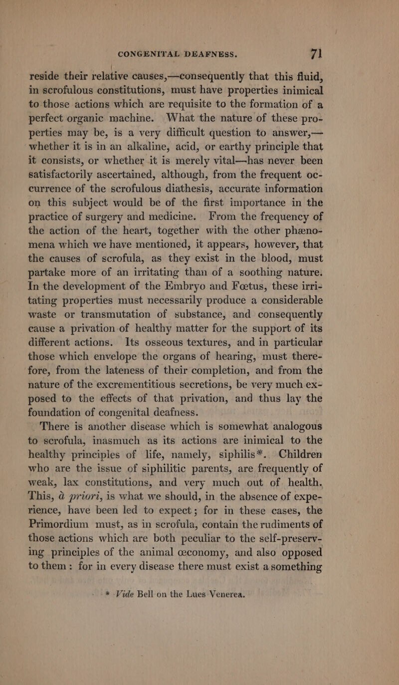 reside their relative causes,—consequently that this fluid, in scrofulous constitutions, must have properties inimical to those actions which are requisite to the formation of a perfect organic machine. What the nature of these pro- perties may be, is a very difficult question to answer,— whether it is in an alkaline, acid, or earthy principle that it consists, or whether it is merely vital—has never been satisfactorily ascertained, although, from the frequent oc- currence of the scrofulous diathesis, accurate information on this subject would be of the first importance in the practice of surgery and medicine. From the frequency of the action of the heart, together with the other pheno- mena which we have mentioned, it appears, however, that the causes of scrofula, as they exist in the blood, must partake more of an irritating than of a soothing nature. In the development of the Embryo and Feetus, these irri- tating properties must necessarily produce a considerable waste or transmutation of substance, and consequently cause a privation of healthy matter for the support of its different actions. Its osseous textures, and in particular those which envelope the organs of hearing, must there- fore, from the lateness of their completion, and from the nature of the excrementitious secretions, be very much ex- posed to the effects of that privation, and thus lay the foundation of congenital deafness. There is another disease which is somewhat analogous to scrofula, inasmuch as its actions are inimical to the healthy principles of life, namely, siphilis*. Children who are the issue of siphilitic parents, are frequently of weak, lax constitutions, and very much out of. health. This, @ priori, is what we should, in the absence of expe- rience, have been led to expect; for in these cases, the Primordium must, as in scrofula, contain the rudiments of those actions which are both peculiar to the self-preserv- ing principles of the animal ceconomy, and also opposed to them: for in every disease there must exist a something * -Vide Bell on the Lues Venerea.