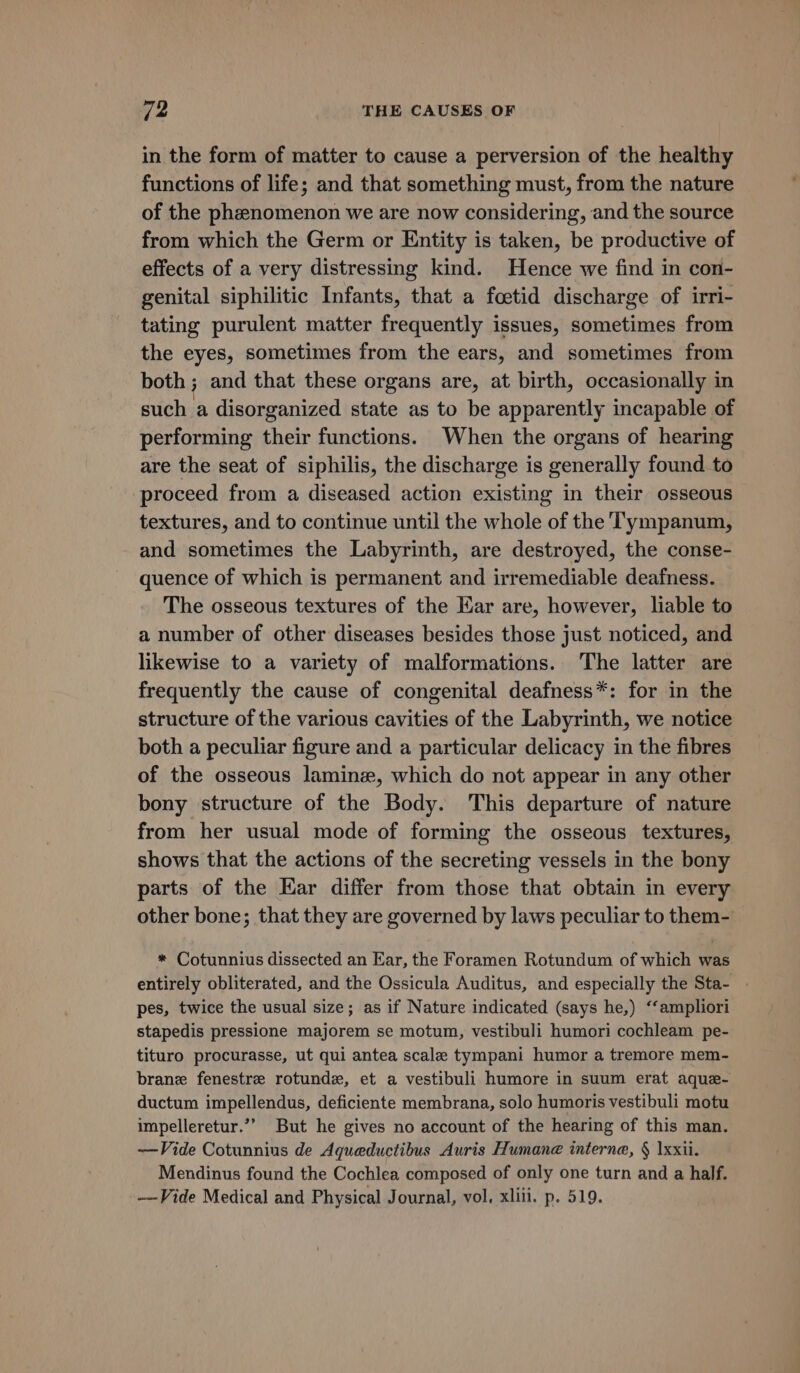 in the form of matter to cause a perversion of the healthy functions of life; and that something must, from the nature of the phenomenon we are now considering, and the source from which the Germ or Entity is taken, be productive of effects of a very distressing kind. Hence we find in con- genital siphilitic Infants, that a foetid discharge of irri- tating purulent matter frequently issues, sometimes from the eyes, sometimes from the ears, and sometimes from both ; and that these organs are, at birth, occasionally in such a disorganized state as to be apparently incapable of performing their functions. When the organs of hearing are the seat of siphilis, the discharge is generally found to proceed from a diseased action existing in their osseous textures, and to continue until the whole of the Tympanum, and sometimes the Labyrinth, are destroyed, the conse- quence of which is permanent and irremediable deafness. The osseous textures of the Ear are, however, liable to a number of other diseases besides those just noticed, and likewise to a variety of malformations. The latter are frequently the cause of congenital deafness*: for in the structure of the various cavities of the Labyrinth, we notice both a peculiar figure and a particular delicacy in the fibres of the osseous laminz, which do not appear in any other bony structure of the Body. This departure of nature from her usual mode of forming the osseous textures, shows that the actions of the secreting vessels in the bony parts of the Kar differ from those that obtain in every other bone; that they are governed by laws peculiar to them- * Cotunnius dissected an Ear, the Foramen Rotundum of which was entirely obliterated, and the Ossicula Auditus, and especially the Sta- . pes, twice the usual size; as if Nature indicated (says he,) ‘‘ampliori stapedis pressione majorem se motum, vestibuli humori cochleam pe- tituro procurasse, ut qui antea scale tympani humor a tremore mem- brane fenestre rotunde, et a vestibuli humore in suum erat aque- ductum impellendus, deficiente membrana, solo humoris vestibuli motu impelleretur.’’ But he gives no account of the hearing of this man. —Vide Cotunnius de Aqueductibus Auris Humane interne, § \xxii. Mendinus found the Cochlea composed of only one turn and a half. ——Vide Medical and Physical Journal, vol. xliii. p. 519.