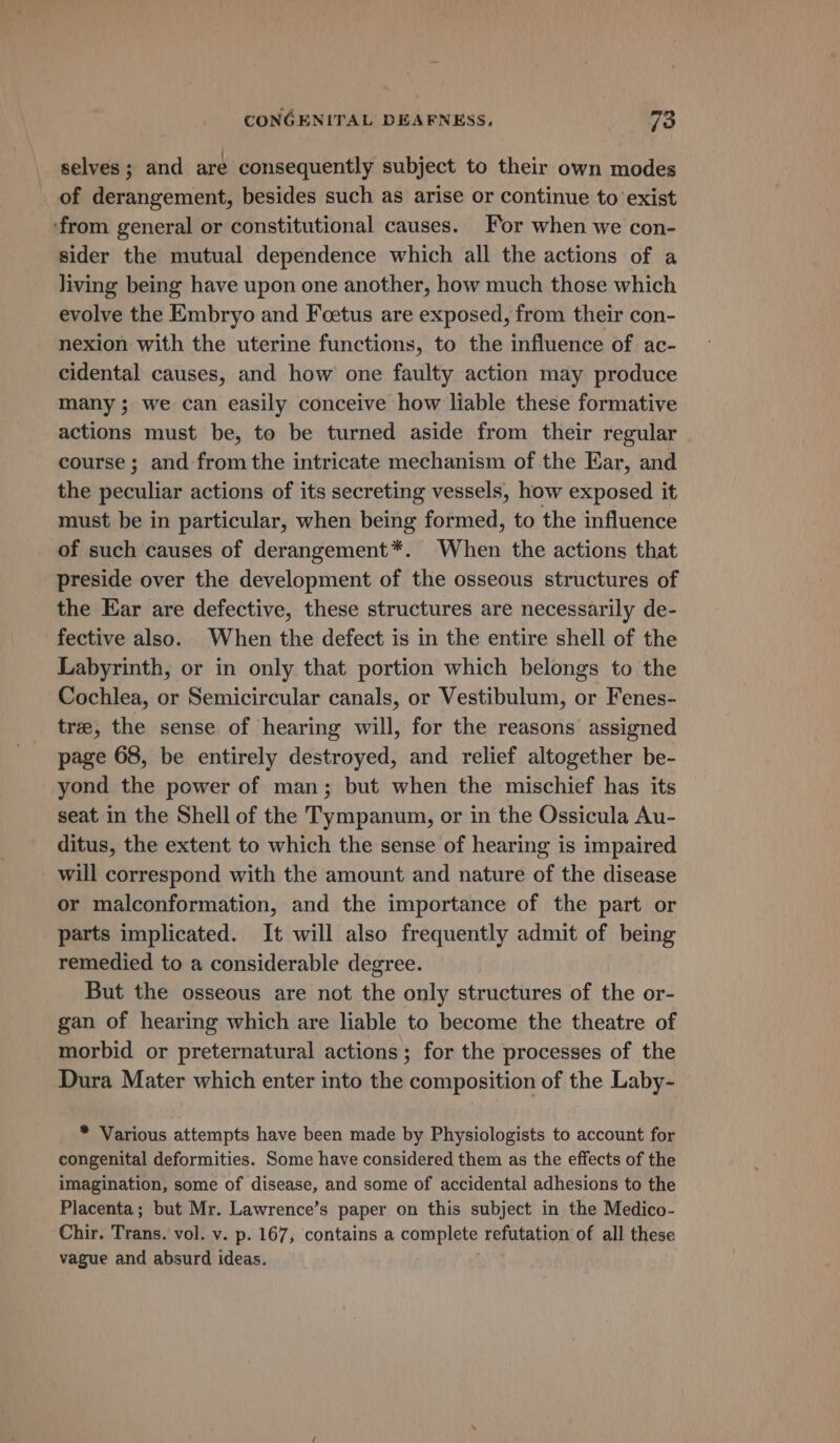 selves; and are consequently subject to their own modes of derangement, besides such as arise or continue to exist ‘from general or constitutional causes. For when we con- sider the mutual dependence which all the actions of a living being have upon one another, how much those which evolve the Embryo and Feetus are exposed, from their con- nexion with the uterine functions, to the influence of ac- cidental causes, and how one faulty action may produce many; we can easily conceive how liable these formative actions must be, to be turned aside from their regular course ; and from the intricate mechanism of the Ear, and the peculiar actions of its secreting vessels, how exposed it must be in particular, when being formed, to the influence of such causes of derangement*. When the actions that preside over the development of the osseous structures of the Ear are defective, these structures are necessarily de- fective also. When the defect is in the entire shell of the Labyrinth, or in only that portion which belongs to the Cochlea, or Semicircular canals, or Vestibulum, or Fenes- tree, the sense of hearing will, for the reasons assigned page 68, be entirely destroyed, and relief altogether be- yond the power of man; but when the mischief has its seat in the Shell of the Tympanum, or in the Ossicula Au- ditus, the extent to which the sense of hearing is impaired will correspond with the amount and nature of the disease or malconformation, and the importance of the part or parts implicated. It will also frequently admit of being remedied to a considerable degree. But the osseous are not the only structures of the or- gan of hearing which are liable to become the theatre of morbid or preternatural actions; for the processes of the Dura Mater which enter into the composition of the Laby- * Various attempts have been made by Physiologists to account for congenital deformities. Some have considered them as the effects of the imagination, some of disease, and some of accidental adhesions to the Placenta; but Mr. Lawrence’s paper on this subject in the Medico- Chir. Trans. vol. v. p. 167, contains a complete refutation of all these vague and absurd ideas. .