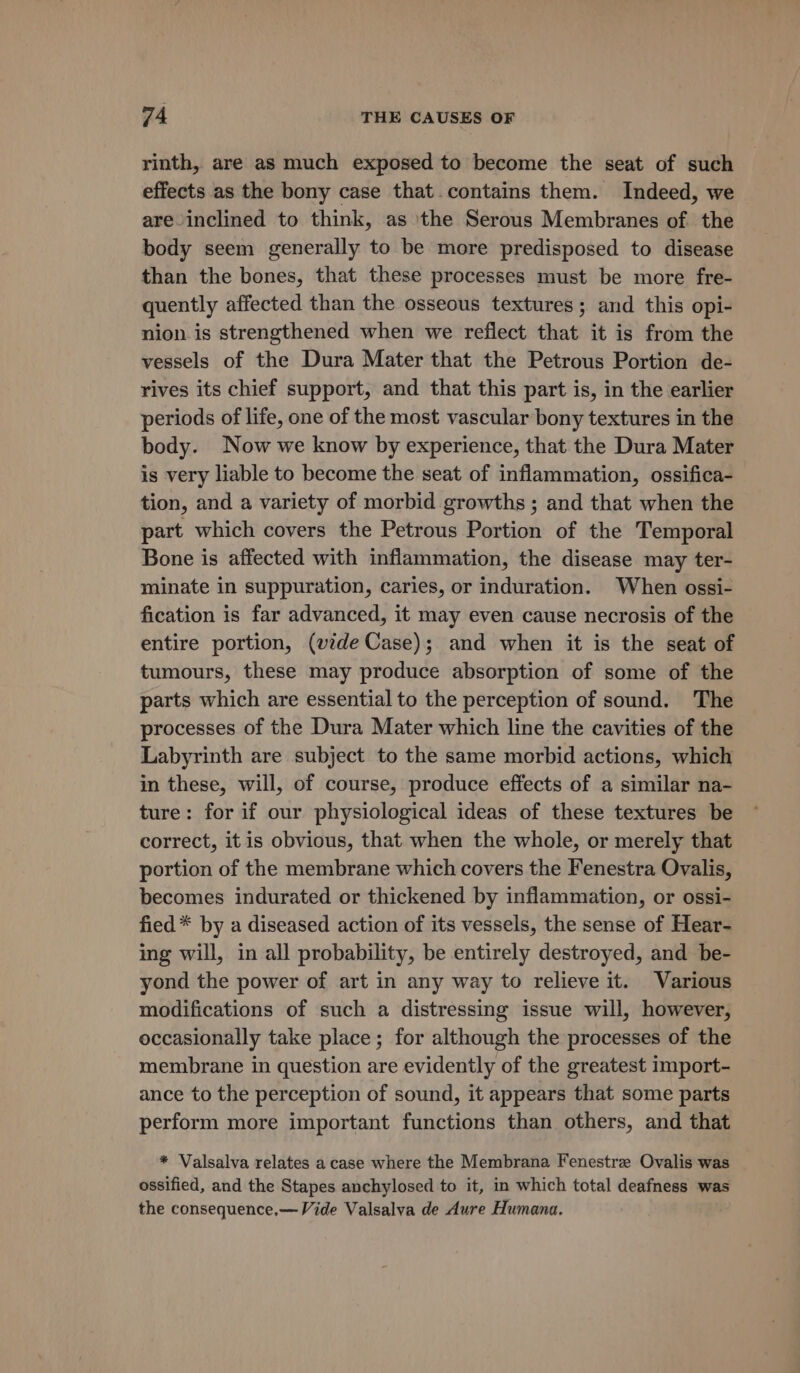 rinth, are as much exposed to become the seat of such effects as the bony case that.contains them. Indeed, we are inclined to think, as ‘the Serous Membranes of the body seem generally to be more predisposed to disease than the bones, that these processes must be more fre- quently affected than the osseous textures; and this opi- nion.is strengthened when we reflect that it is from the vessels of the Dura Mater that the Petrous Portion de- rives its chief support, and that this part is, in the earlier periods of life, one of the most vascular bony textures in the body. Now we know by experience, that the Dura Mater is very liable to become the seat of inflammation, ossifica- tion, and a variety of morbid growths ; and that when the part which covers the Petrous Portion of the Temporal Bone is affected with inflammation, the disease may ter- minate in suppuration, caries, or induration. When ossi- fication is far advanced, it may even cause necrosis of the entire portion, (vide Case); and when it is the seat of tumours, these may produce absorption of some of the parts which are essential to the perception of sound. The processes of the Dura Mater which line the cavities of the Labyrinth are subject to the same morbid actions, which in these, will, of course, produce effects of a similar na- ture: for if our physiological ideas of these textures be correct, it is obvious, that when the whole, or merely that portion of the membrane which covers the Fenestra Ovalis, becomes indurated or thickened by inflammation, or ossi- fied * by a diseased action of its vessels, the sense of Hear- ing will, in all probability, be entirely destroyed, and be- yond the power of art in any way to relieve it. Various modifications of such a distressing issue will, however, occasionally take place; for although the processes of the membrane in question are evidently of the greatest import- ance to the perception of sound, it appears that some parts perform more important functions than others, and that * Valsalva relates a case where the Membrana Fenestre Ovalis was ossified, and the Stapes anchylosed to it, in which total deafness was the consequence,—Vide Valsalva de Aure Humana.