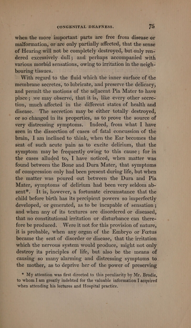 when the more important parts are free from disease or malformation, or are only partially affected, that the sense of Hearing will not be completely destroyed, but only ren- dered excessively dull; and perhaps accompanied with various morbid sensations, owing to irritation in the neigh- bouring tissues. With regard to the fluid which the inner surface of the membrane secretes, to lubricate, and preserve the delicacy, and permit the motions of the adjacent Pia Mater to have place; we may observe, that it is, like every other secre- tion, much affected in the different states of health and disease. The secretion may be either totally destroyed, or so changed in its properties, as to prove the source of very distressing symptoms. Indeed, from what I have seen in the dissection of cases of fatal concussion of the brain, I am inclined to think, when the Ear becomes the seat of such acute pain as to excite delirium, that the symptom may be frequently owing to this cause; for in the cases alluded to, I have noticed, when matter was found between the Bone and Dura Mater, that symptoms of compression only had been present during life, but when the matter was poured out between the Dura and Pia Mater, symptoms of delirium had been very seldom ab- sent*. It is, however, a fortunate circumstance that the child before birth has its percipient powers so imperfectly developed, or generated, as to be incapable of sensation ; and when any of its textures are disordered or diseased, that no constitutional irritation or disturbance can there- fore be produced. Were it not for this provision of nature, it is probable, when any organ of the Embryo or Foetus became the seat of disorder or disease, that the irritation which the nervous system would produce, might not only destroy its principles of life, but also be the means of causing so many alarming and distressing symptoms to the mother, as to deprive her.of the power of preserving * My attention was first directed to this peculiarity by Mr. Brodie, to whom I am greatly indebted for the valuable information I acquired when attending his lectures and Hospital practice.