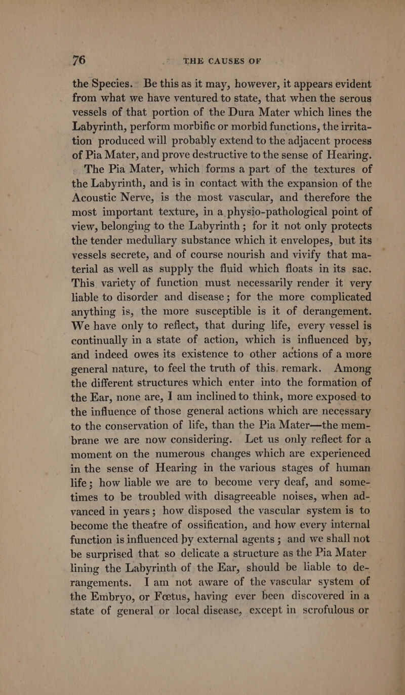 the Species. Be this as it may, however, it appears evident from what we have ventured to state, that when the serous vessels of that portion of the Dura Mater which lines the Labyrinth, perform morbific or morbid functions, the irrita- tion produced will probably extend to the adjacent process of Pia Mater, and prove destructive to the sense of Hearing. The Pia Mater, which forms a part of the textures of the Labyrinth, and is in contact with the expansion of the Acoustic Nerve, is the most vascular, and therefore the most important texture, in a physio-pathological point of view, belonging to the Labyrinth ; for it not only protects the tender medullary substance which it envelopes, but its vessels secrete, and of course nourish and vivify that ma- terial as well as supply the fluid which floats in its sac. This variety of function must necessarily render it very liable to disorder and disease; for the more complicated anything is, the more susceptible is it of derangement. We have only to reflect, that during life, every vessel is continually in a state of action, which is influenced by, and indeed owes its existence to other actions of a more general nature, to feel the truth of this. remark. Among the different structures which enter into the formation of the Ear, none are, I am inclined to think, more exposed to the influence of those general actions which are necessary to the conservation of life, than the Pia Mater—the mem- ‘brane we are now considering. Let us only reflect for a moment on the numerous changes which are experienced in the sense of Hearing in the various stages of human life; how liable we are to become very deaf, and some- times to be troubled with disagreeable noises, when ad- vanced in years; how disposed the vascular system is to become the theatre of ossification, and how every internal function is influenced by external agents ; and we shall not be surprised that so delicate a structure as the Pia Mater lining the Labyrinth of the Ear, should be liable to de- rangements. Iam not aware of the vascular system of the Embryo, or Feetus, having ever been discovered in a state of general or local disease, except in scrofulous or