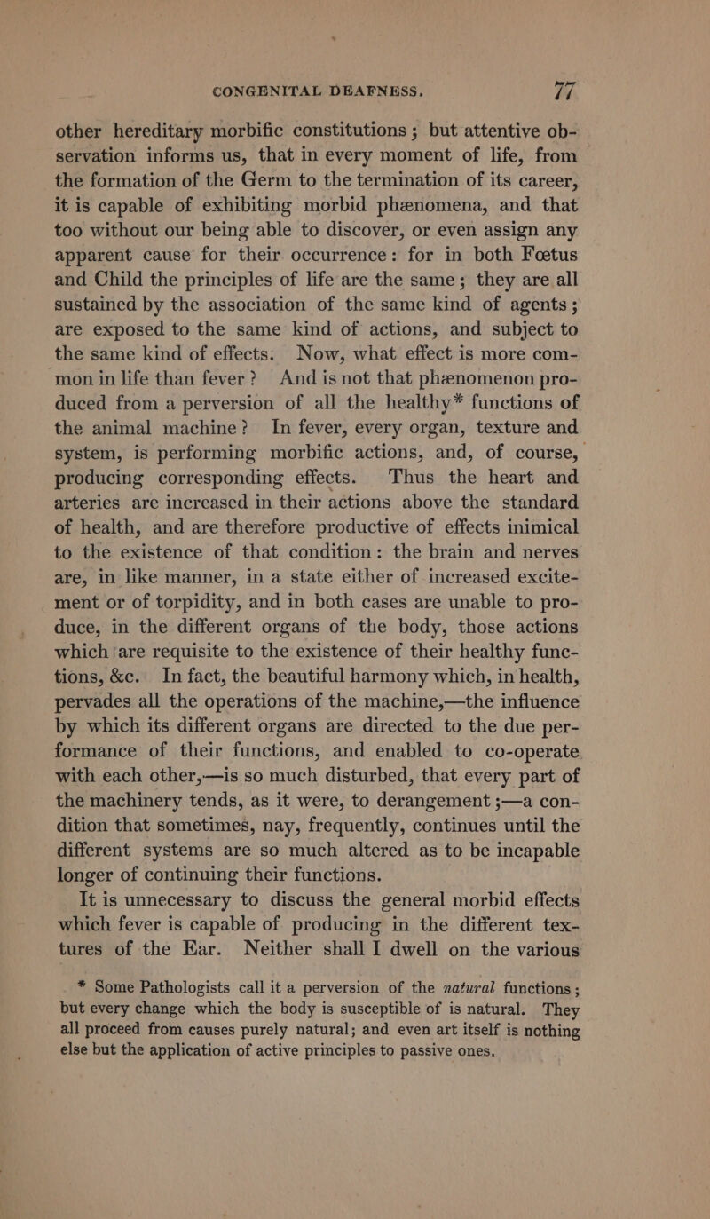 other hereditary morbific constitutions ; but attentive ob- servation informs us, that in every moment of life, from the formation of the Germ to the termination of its career, it is capable of exhibiting morbid phenomena, and that too without our being able to discover, or even assign any apparent cause for their occurrence: for in both Fcetus and Child the principles of life are the same; they are all sustained by the association of the same kind of agents ; are exposed to the same kind of actions, and subject to the same kind of effects: Now, what effect is more com- mon in life than fever? And is not that pheenomenon pro- duced from a perversion of all the healthy* functions of the animal machine? In fever, every organ, texture and system, is performing morbific actions, and, of course, producing corresponding effects. Thus the heart and arteries are increased in their actions above the standard of health, and are therefore productive of effects inimical to the existence of that condition: the brain and nerves are, in like manner, in a state either of increased excite- ment or of torpidity, and in both cases are unable to pro- duce, in the different organs of the body, those actions which ‘are requisite to the existence of their healthy func- tions, &amp;c. In fact, the beautiful harmony which, in health, pervades all the operations of the machine,—the influence by which its different organs are directed to the due per- formance of their functions, and enabled to co-operate with each other,—is so much disturbed, that every part of the machinery tends, as it were, to derangement ;—a con- dition that sometimes, nay, frequently, continues until the different systems are so much altered as to be incapable longer of continuing their functions. It is unnecessary to discuss the general morbid effects which fever is capable of producing in the different tex- tures of the Ear. Neither shall I dwell on the various * Some Pathologists call it a perversion of the natural functions; but every change which the body is susceptible of is natural. They all proceed from causes purely natural; and even art itself is nothing else but the application of active principles to passive ones.