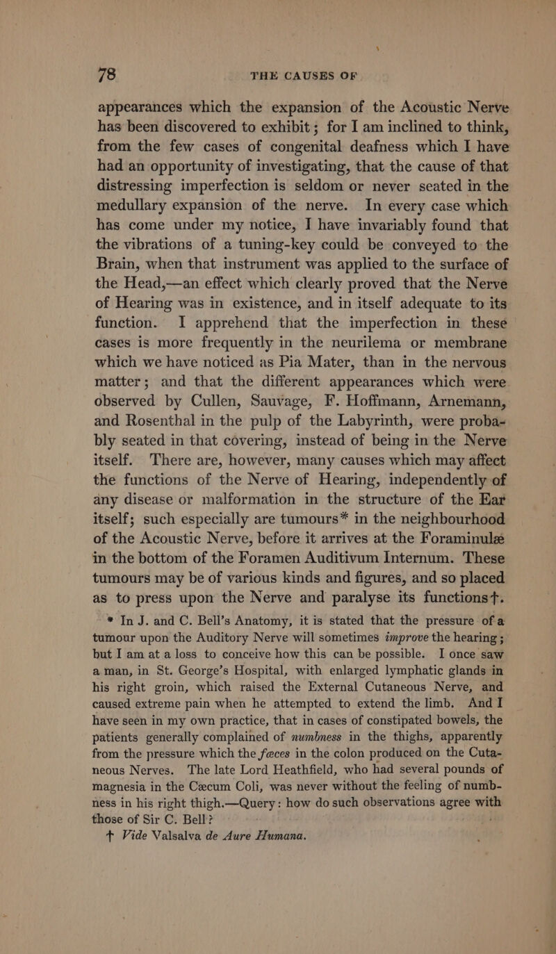 appearances which the expansion of the Acoustic Nerve has been discovered to exhibit; for I am inclined to think, from the few cases of congenital deafness which I have had an opportunity of investigating, that the cause of that distressing imperfection is seldom or never seated in the medullary expansion of the nerve. In every case which has come under my notice, I have invariably found that the vibrations of a tuning-key could be conveyed to the Brain, when that instrument was applied to the surface of the Head,—an effect which clearly proved that the Nerve of Hearing was in existence, and in itself adequate to its function. I apprehend that the imperfection in these cases is more frequently in the neurilema or membrane which we have noticed as Pia Mater, than in the nervous matter; and that the different appearances which were observed by Cullen, Sauvage, F. Hoffmann, Arnemann, and Rosenthal in the pulp of the Labyrinth, were proba- bly seated in that covering, instead of being in the Nerve itself. ‘There are, however, many causes which may affect the functions of the Nerve of Hearing, independently of any disease or malformation in the structure of the Kar itself; such especially are tumours™ in the neighbourhood of the Acoustic Nerve, before it arrives at the Foraminulz in the bottom of the Foramen Auditivum Internum. These tumours may be of various kinds and figures, and so placed as to press upon the Nerve and paralyse its functionsf. * In J. and C. Bell’s Anatomy, it is stated that the pressure of a tumour upon the Auditory Nerve will sometimes improve the hearing ; but I am at a loss to conceive how this can be possible. I once saw aman, in St. George’s Hospital, with enlarged lymphatic glands in his right groin, which raised the External Cutaneous Nerve, and caused extreme pain when he attempted to extend the limb. And I have seen in my own practice, that in cases of constipated bowels, the patients generally complained of numbness in the thighs, apparently from the pressure which the feces in the colon produced on the Cuta- neous Nerves. The late Lord Heathfield, who had several pounds of magnesia in the Caecum Coli, was never without the feeling of numb- ness in his right thigh.—Query : how do such observations agree with those of Sir C. Bell? + Vide Valsalva de Aure Humana.