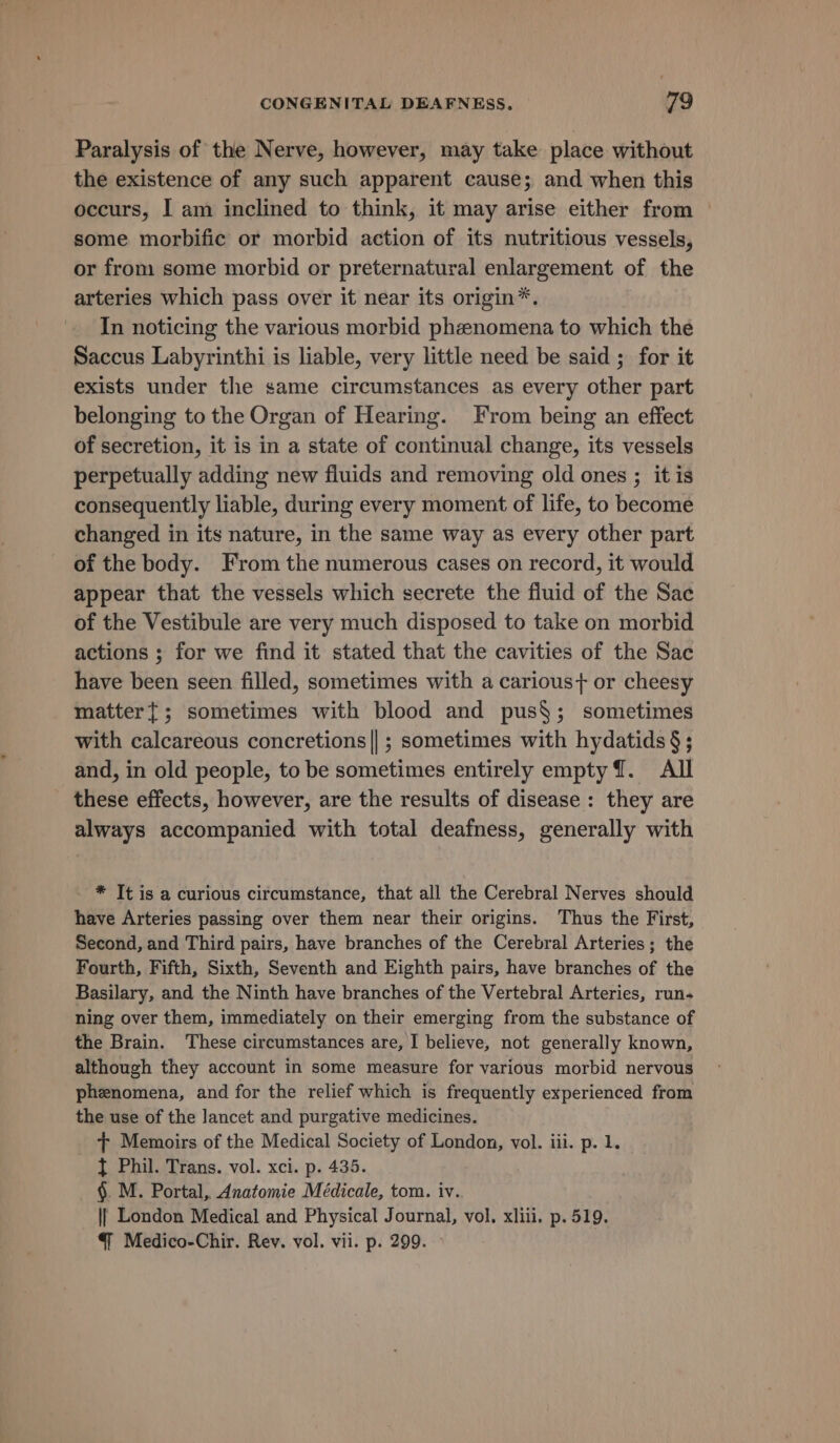 Paralysis of the Nerve, however, may take place without the existence of any such apparent cause; and when this occurs, I am inclined to think, it may arise either from © some morbific or morbid action of its nutritious vessels, or from some morbid or preternatural enlargement of the arteries which pass over it near its origin*. In noticing the various morbid phenomena to which the Saccus Labyrinthi is liable, very little need be said ; for it exists under the game circumstances as every other part belonging to the Organ of Hearing. From being an effect of secretion, it is in a state of continual change, its vessels perpetually adding new fluids and removing old ones ; it is consequently liable, during every moment of life, to become changed in its nature, in the same way as every other part of the body. From the numerous cases on record, it would appear that the vessels which secrete the fluid of the Sac of the Vestibule are very much disposed to take on morbid actions ; for we find it stated that the cavities of the Sac have been seen filled, sometimes with a carious+ or cheesy matter{; sometimes with blood and pus§; sometimes with calcareous concretions||; sometimes with hydatids §; and, in old people, to be sometimes entirely empty {. All these effects, however, are the results of disease: they are always accompanied with total deafness, generally with * Tt is a curious circumstance, that all the Cerebral Nerves should have Arteries passing over them near their origins. Thus the First, Second, and Third pairs, have branches of the Cerebral Arteries; the Fourth, Fifth, Sixth, Seventh and Eighth pairs, have branches of the Basilary, and the Ninth have branches of the Vertebral Arteries, run- ning over them, immediately on their emerging from the substance of the Brain. These circumstances are, I believe, not generally known, although they account in some measure for various morbid nervous phenomena, and for the relief which is frequently experienced from the use of the lancet and purgative medicines. + Memoirs of the Medical Society of London, vol. iii. p. 1. } Phil. Trans. vol. xci. p. 435. §. M. Portal, Anatomie Médicale, tom. iv. || London Medical and Physical Journal, vol. xlili. p. 519. @ Medico-Chir. Rev. vol. vii. p. 299. &gt;