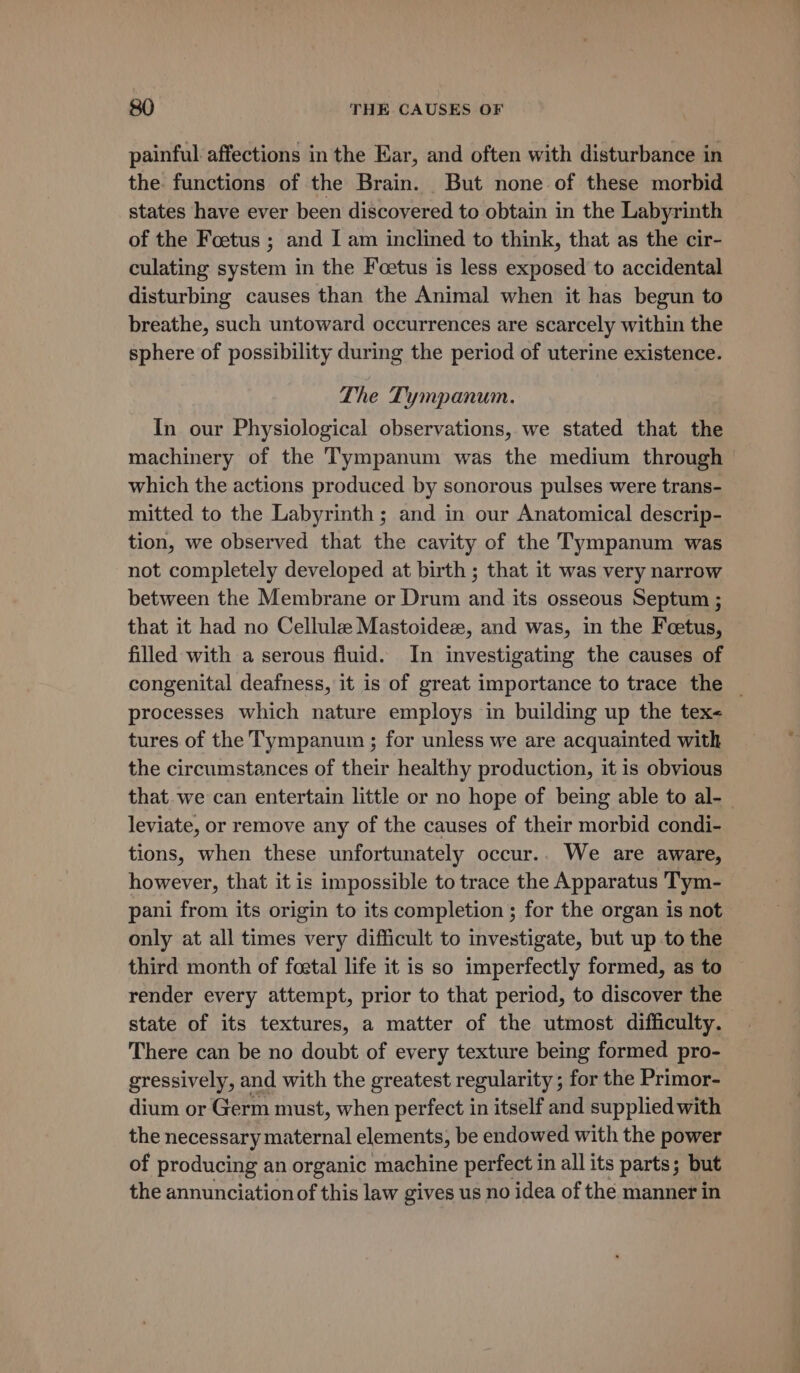 painful affections in the Ear, and often with disturbance in the functions of the Brain. But none of these morbid states have ever been discovered to obtain in the Labyrinth of the Foetus ; and I am inclined to think, that as the cir- culating system in the Foetus is less exposed to accidental disturbing causes than the Animal when it has begun to breathe, such untoward occurrences are scarcely within the sphere of possibility during the period of uterine existence. The Tympanum. In our Physiological observations, we stated that the machinery of the Tympanum was the medium through which the actions produced by sonorous pulses were trans- mitted to the Labyrinth ; and in our Anatomical descrip- tion, we observed that the cavity of the Tympanum was not completely developed at birth; that it was very narrow between the Membrane or Drum and its osseous Septum ; that it had no Cellule Mastoidez, and was, in the Feetus, filled with a serous fluid. In investigating the causes of congenital deafness, it is of great importance to trace the _ processes which nature employs in building up the tex&lt; tures of the Tympanum ; for unless we are acquainted with the circumstances of their healthy production, it is obvious that we can entertain little or no hope of being able to al- leviate, or remove any of the causes of their morbid condi- tions, when these unfortunately occur.. We are aware, however, that it is impossible to trace the Apparatus Tym- pani from its origin to its completion ; for the organ is not only at all times very difficult to investigate, but up to the third month of foetal life it is so imperfectly formed, as to render every attempt, prior to that period, to discover the state of its textures, a matter of the utmost difficulty. There can be no doubt of every texture being formed pro- gressively, and with the greatest regularity ; for the Primor- dium or Germ must, when perfect in itself and supplied with the necessary maternal elements, be endowed with the power of producing an organic machine perfect in all its parts; but the annunciation of this law gives us no idea of the manner in