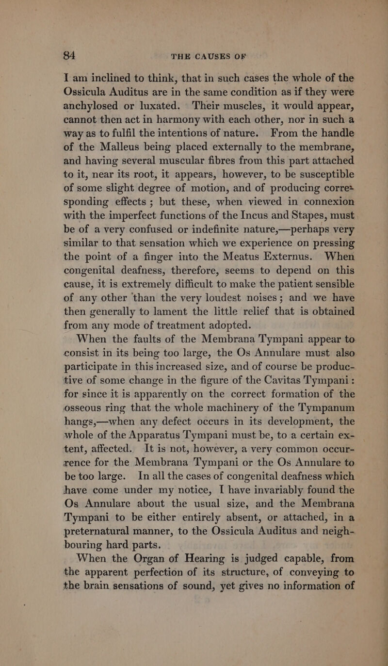 I am inclined to think, that in such cases the whole of the Ossicula Auditus are in the same condition as if they were anchylosed or luxated. Their muscles, it would appear, cannot then act in harmony with each other, nor in such a way as to fulfil the intentions of nature. From the handle of the Malleus being placed externally to the membrane, and having several muscular fibres from this part attached to it, near its root, it appears, however, to be susceptible of some slight degree of motion, and of producing corre sponding effects ; but these, when viewed in connexion with the imperfect functions of the Incus and Stapes, must be of a very confused or indefinite nature,—perhaps very similar to that sensation which we experience on pressing the point of a finger into the Meatus Externus. When congenital deafness, therefore, seems to depend on this cause, it is extremely difficult to make the patient sensible of any other than the very loudest noises; and we have then generally to lament the little relief that is obtained from any mode of treatment adopted. When the faults of the Membrana Tympani appear to consist in its being too large, the Os Annulare must also participate in this increased size, and of course be produc- tive of some change in the figure of the Cavitas Tympani : for since it is apparently on the correct formation of the osseous ring that the whole machinery of the Tympanum hangs,—when any defect occurs in its development, the whole of the Apparatus Tympani must be, to a certain ex- tent, affected. It is not, however, a very common occur- rence for the Membrana Tympani or the Os Annulare to be too large. In all the cases of congenital deafness which have come under my notice, I have invariably found the Os Annulare about the usual size, and the Membrana Tympani to be either entirely absent, or attached, in a preternatural manner, to the Ossicula Auditus and neigh- bouring hard parts. When the Organ of Hearing is judged capable, from the apparent perfection of its structure, of conveying to the brain sensations of sound, yet gives no information of = _- =.= om a