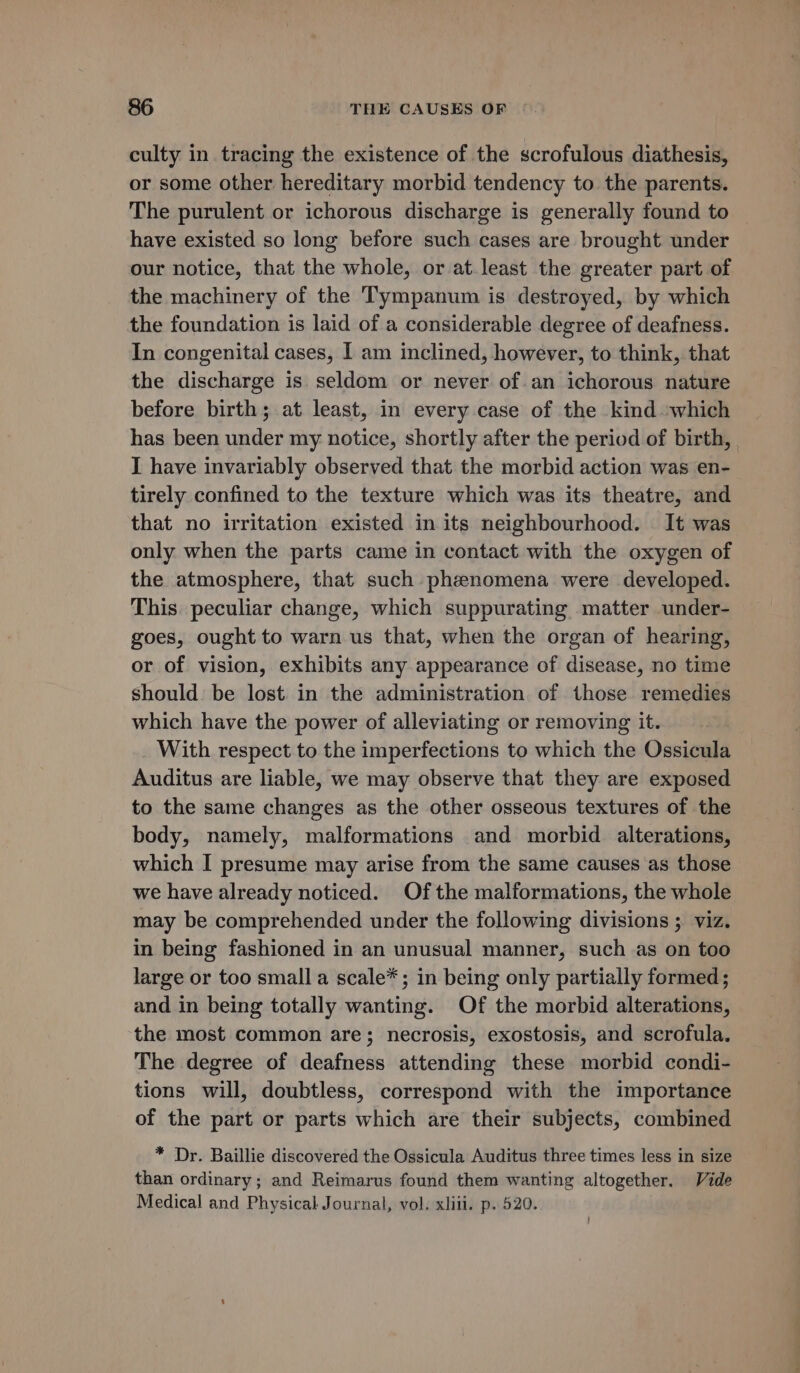 culty in tracing the existence of the scrofulous diathesis, or some other hereditary morbid tendency to the parents. The purulent or ichorous discharge is generally found to have existed so long before such cases are brought under our notice, that the whole, or at least the greater part of the machinery of the Tympanum is destroyed, by which the foundation is laid of a considerable degree of deafness. In congenital cases, I am inclined, however, to think, that the discharge is. seldom or never of.an ichorous nature before birth; at least, in every case of the kind ‘which has been under my notice, shortly after the period of birth, I have invariably observed that the morbid action was en- tirely confined to the texture which was its theatre, and that no irritation existed in its neighbourhood. It was only when the parts came in contact with the oxygen of the atmosphere, that such phenomena were developed. This peculiar change, which suppurating matter under- goes, ought to warn us that, when the organ of hearing, or of vision, exhibits any appearance of disease, no time should: be lost in the administration of those remedies which have the power of alleviating or removing it. With respect to the imperfections to which the Ossicula Auditus are liable, we may observe that they are exposed to the same changes as the other osseous textures of the body, namely, malformations and morbid alterations, which I presume may arise from the same causes as those we have already noticed. Of the malformations, the whole may be comprehended under the following divisions ; viz. in being fashioned in an unusual manner, such as on too large or too small a scale*; in being only partially formed; and in being totally wanting. Of the morbid alterations, the most common are; necrosis, exostosis, and scrofula. The degree of deafness attending these morbid condi- tions will, doubtless, correspond with the importance of the part or parts which are their subjects, combined * Dr. Baillie discovered the Ossicula Auditus three times less in size than ordinary; and Reimarus found them wanting altogether. Vide Medical and Physical Journal, vol. xliii. p. 520.