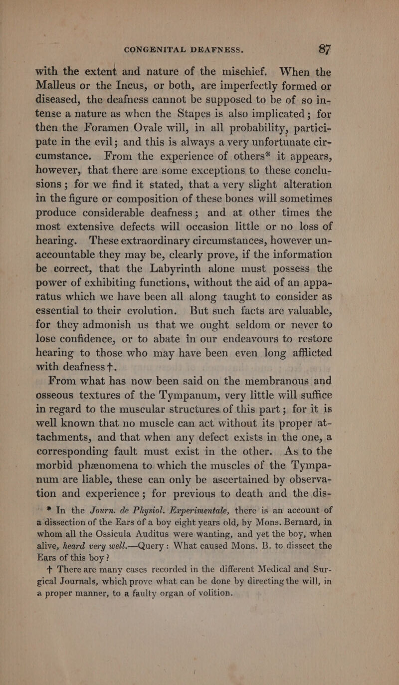 with the extent and nature of the mischief, When the Malleus or the Incus, or both, are imperfectly formed or diseased, the deafness cannot be supposed to be of. so in- tense a nature as when the Stapes is also implicated ; for then the Foramen Ovale will, in all probability, partici- pate in the evil; and this is always a very unfortunate cir- cumstance. From the experience of others* it appears, however, that there are some exceptions to these conclu- sions ; for we find it stated, that a very slight alteration in the figure or composition of these bones will sometimes produce considerable deafness; and at other times the most extensive defects will occasion little or no loss of hearing. These extraordinary circumstances, however un- accountable they may be, clearly prove, if the information be correct, that the Labyrinth alone must possess the power of exhibiting functions, without the aid of an appa- ratus which we have been all along taught to consider as essential to their evolution. But such facts are valuable, for they admonish us that we ought seldom or never to lose confidence, or to abate in our endeavours to restore hearing to those who may have been even long afflicted with deafness +t. From what has now been said on the membranous and osseous textures of the Tympanum, very little will suffice in regard to the muscular structures of this part; for it is well known that no muscle can act without its proper at- tachments, and that when any defect exists in the one, a corresponding fault must exist in the other. As to the morbid phznomena to which the muscles of the Tympa- num are liable, these can only be ascertained by observa- tion and experience; for previous to death and the dis- * In the Journ. de Physiol. Experimentale, there is an account of a dissection of the Ears of a boy eight years old, by Mons. Bernard, in whom all the Ossicula Auditus were wanting, and yet the boy, when alive, heard very well.—Query : What caused Mons. B. to dissect the Ears of this boy? + There are many cases recorded in the different Medical and Sur- gical Journals, which prove what can be done by directing the will, in @ proper manner, to a faulty organ of volition.