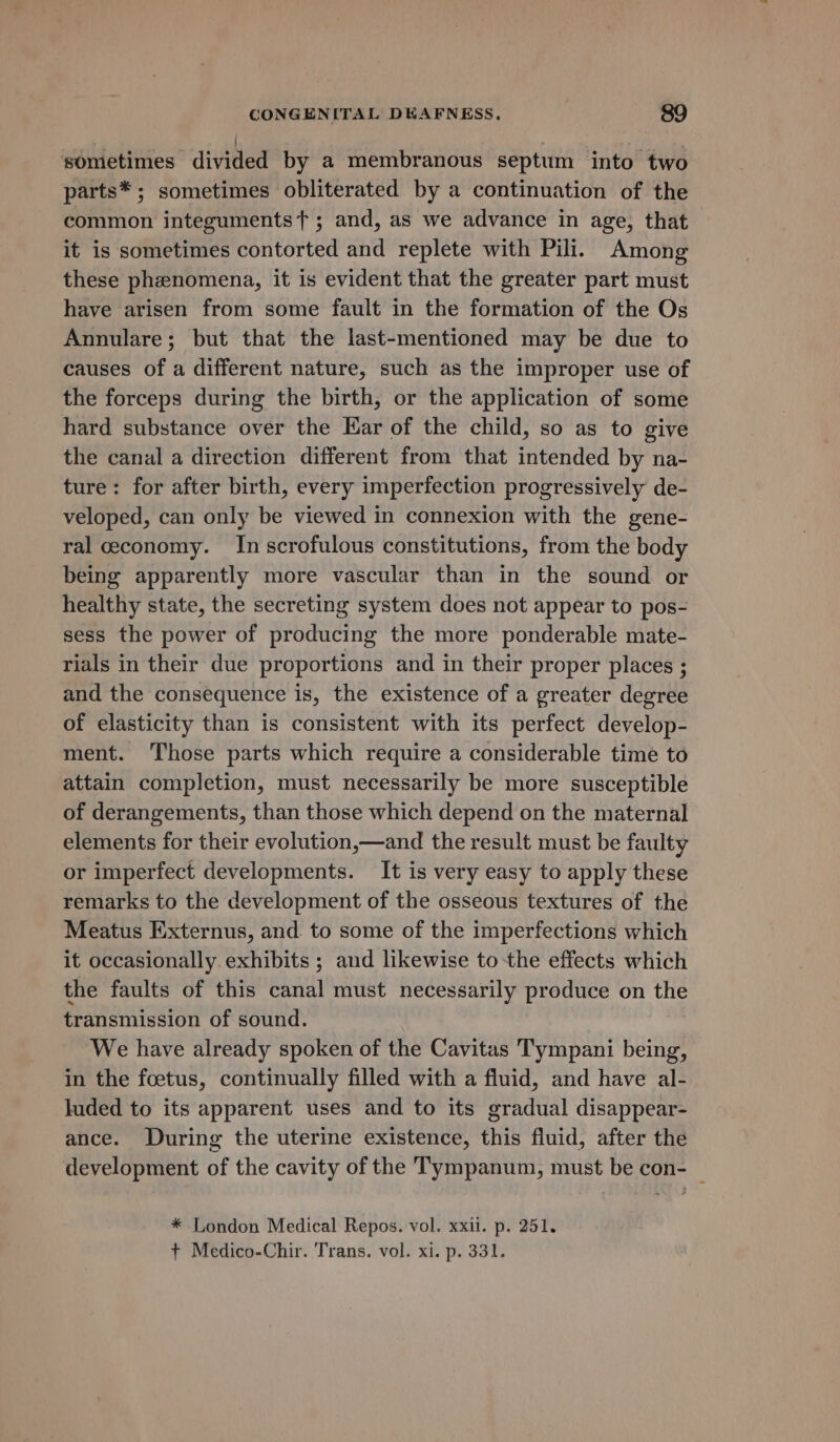 sometimes divided by a membranous septum into two parts* ; sometimes obliterated by a continuation of the common integumentst ; and, as we advance in age, that it is sometimes contorted and replete with Pili. Among these phenomena, it is evident that the greater part must have arisen from some fault in the formation of the Os Annulare; but that the last-mentioned may be due to causes of a different nature, such as the improper use of the forceps during the birth, or the application of some hard substance over the Ear of the child, so as to give the canal a direction different from that intended by na- ture: for after birth, every imperfection progressively de- veloped, can only be viewed in connexion with the gene- ral economy. In scrofulous constitutions, from the body being apparently more vascular than in the sound or healthy state, the secreting system does not appear to pos- sess the power of producing the more ponderable mate- rials in their due proportions and in their proper places ; and the consequence is, the existence of a greater degree of elasticity than is consistent with its perfect develop- ment. ‘Those parts which require a considerable time to attain completion, must necessarily be more susceptible of derangements, than those which depend on the maternal elements for their evolution,—and the result must be faulty or imperfect developments. It is very easy to apply these remarks to the development of the osseous textures of the Meatus Externus, and. to some of the imperfections which it occasionally. exhibits ; and likewise to the effects which the faults of this canal must necessarily produce on the transmission of sound. We have already spoken of the Cavitas Tympani being, in the foetus, continually filled with a fluid, and have al- luded to its apparent uses and to its gradual disappear- ance. During the uterine existence, this fluid, after the development of the cavity of the Tympanum, must be con- _ * London Medical Repos. vol. xxil. p. 251. + Medico-Chir. Trans. vol. xi. p. 331.