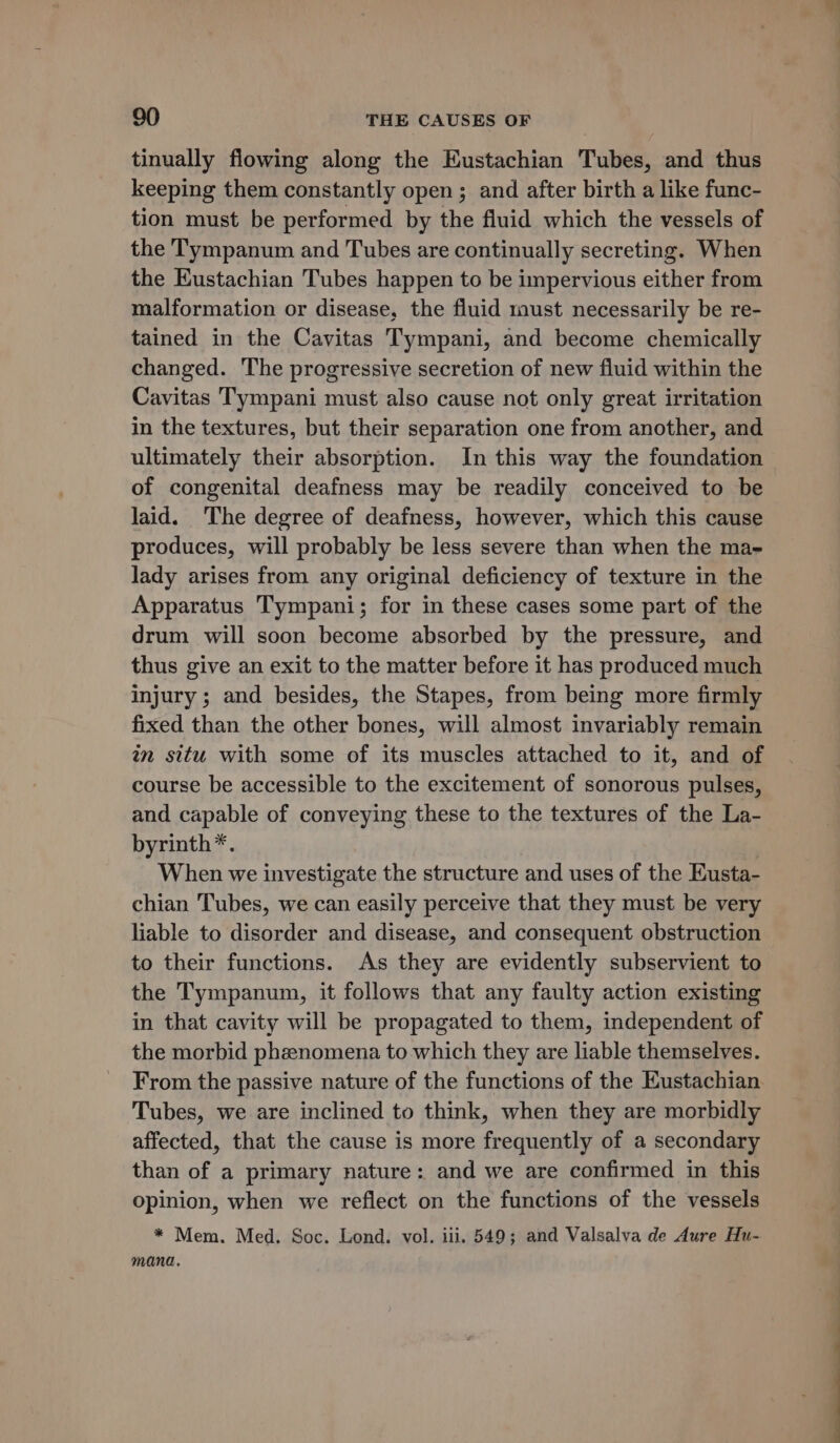 tinually flowing along the Eustachian Tubes, and thus keeping them constantly open; and after birth a like func- tion must be performed by the fluid which the vessels of the Tympanum and Tubes are continually secreting. When the Eustachian Tubes happen to be impervious either from malformation or disease, the fluid must necessarily be re- tained in the Cavitas Tympani, and become chemically changed. The progressive secretion of new fluid within the Cavitas Tympani must also cause not only great irritation in the textures, but their separation one from another, and ultimately their absorption. In this way the foundation of congenital deafness may be readily conceived to be laid. ‘The degree of deafness, however, which this cause produces, will probably be less severe than when the ma- lady arises from any original deficiency of texture in the Apparatus Tympani; for in these cases some part of the drum will soon become absorbed by the pressure, and thus give an exit to the matter before it has produced much injury ; and besides, the Stapes, from being more firmly fixed than the other bones, will almost invariably remain in situ with some of its muscles attached to it, and of course be accessible to the excitement of sonorous pulses, and capable of conveying these to the textures of the La- byrinth*. When we investigate the structure and uses of the Eusta- chian Tubes, we can easily perceive that they must be very liable to disorder and disease, and consequent obstruction to their functions. As they are evidently subservient to the Tympanum, it follows that any faulty action existing in that cavity will be propagated to them, independent of the morbid phzenomena to which they are liable themselves. From the passive nature of the functions of the Eustachian Tubes, we are inclined to think, when they are morbidly affected, that the cause is more frequently of a secondary than of a primary nature: and we are confirmed in this Opinion, when we reflect on the functions of the vessels * Mem. Med. Soc. Lond. vol. iii. 549; and Valsalva de Aure Hu- manda.