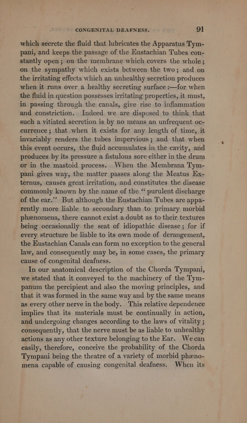 which secrete the fluid that lubricates the Apparatus Tym- pani, and keeps the passage of the Eustachian Tubes con- stantly open; on the membrane which covers the whole; on the sympathy which exists between the two; and on the irritating effects which an unhealthy secretion produces when it runs over a healthy secreting surface :—for when the fiuid in question possesses irritating properties, it must, in passing through the canals, give rise to inflammation and constriction. Indeed we are disposed to think that such a vitiated secretion is by no means an unfrequent oc- currence ; that. when it exists for any length of time, it invariably renders the tubes impervious; and that when this event occurs, the fluid accumulates in the cavity, and produces by its pressure a fistulous sore either in the drum or in the mastoid process. When the Membrana Tym- pani gives way, the matter passes along the Meatus Ex- ternus, causes great irritation, and constitutes the disease commonly known by the name of the “ purulent discharge of the ear.’”’? But although the Eustachian Tubes are appa- rently more liable to secondary than to primary morbid phenomena, there cannot exist a doubt as to their textures being occasionally the seat of idiopathic disease; for if every structure be liable to its own mode of derangement, the Eustachian Canals can form no exception to the general law, and consequently may be, in some cases, the primary cause of congenital deafness. In our anatomical description of the Chorda Tympani, we stated that it conveyed to the machinery of the Tym- panum the percipient and also the moving principles, and that it was formed in the same way and by the same means as every other nerve inthe body. This relative dependence implies that its materials must be continually in action, and undergoing changes according to the laws of vitality ; consequently, that the nerve must be as liable to unhealthy actions as any other texture belonging to the Kar. Wecan easily, therefore, conceive the probability of the Chorda Tympani being the theatre of a variety of morbid pheno- mena capable of causing congenital deafness. When its